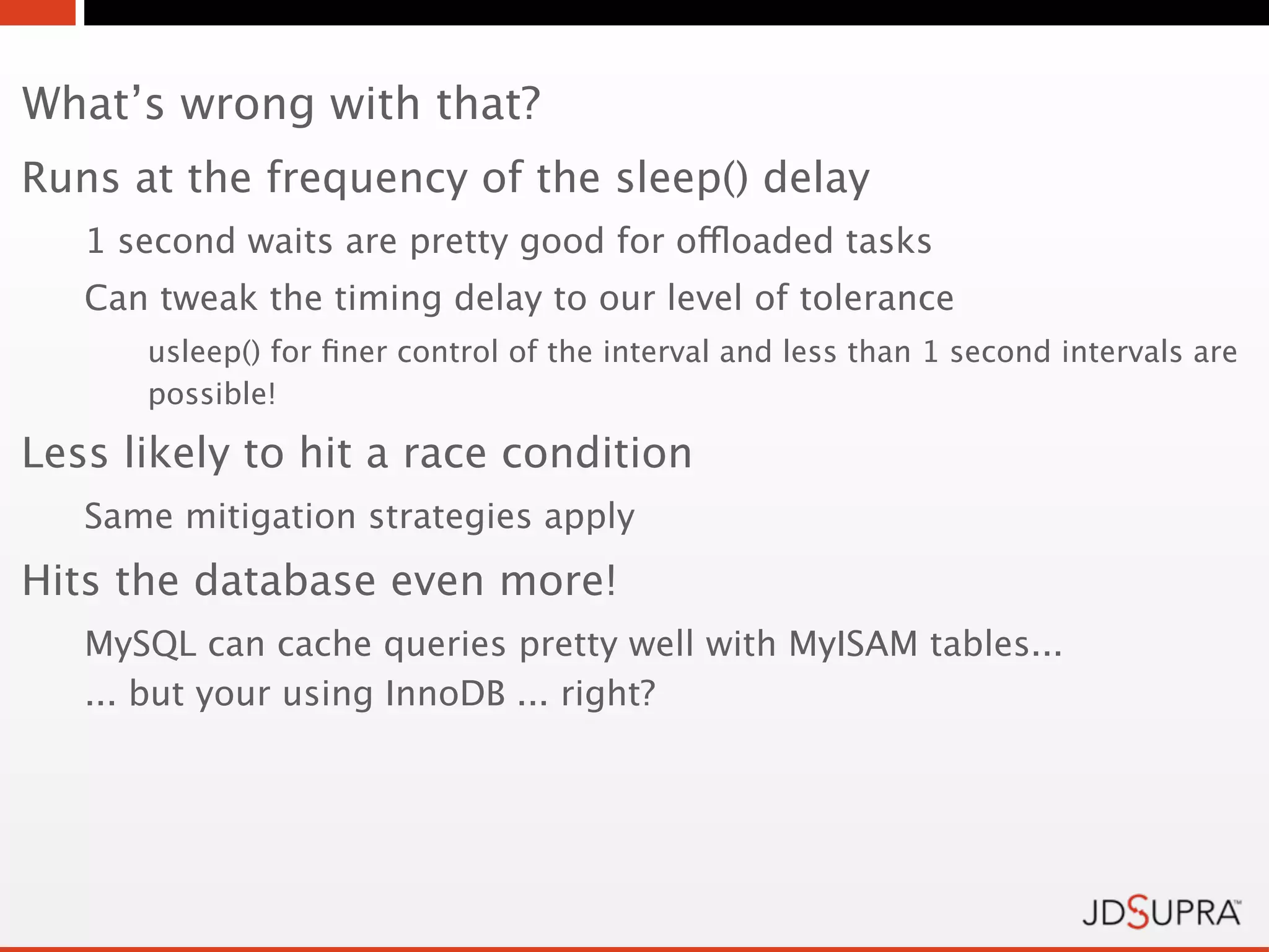 What’s wrong with that?
Runs at the frequency of the sleep() delay
   1 second waits are pretty good for offloaded tasks
   Can tweak the timing delay to our level of tolerance
      usleep() for ﬁner control of the interval and less than 1 second intervals are
      possible!

Less likely to hit a race condition
   Same mitigation strategies apply
Hits the database even more!
   MySQL can cache queries pretty well with MyISAM tables...
   ... but your using InnoDB ... right?
 