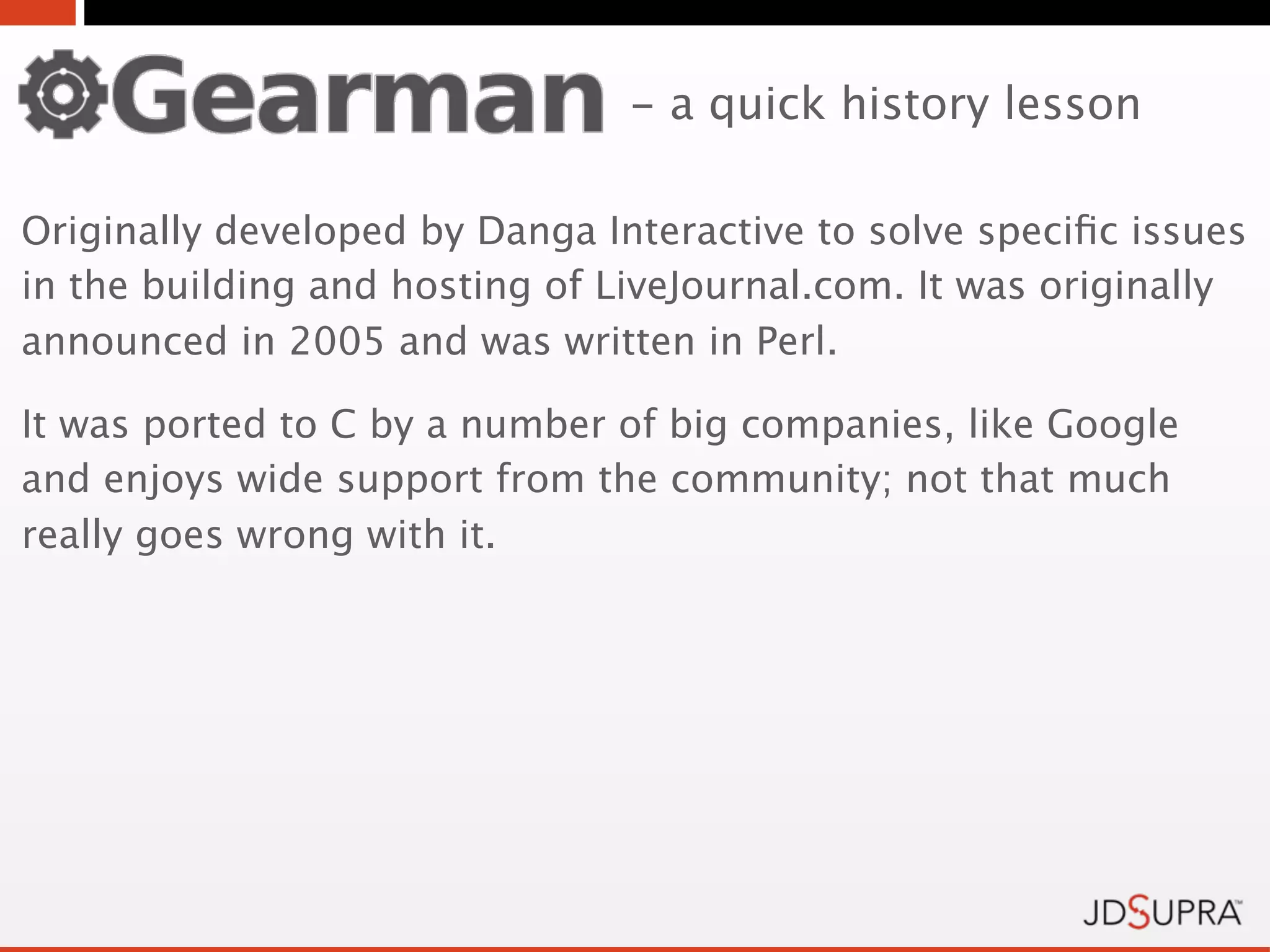 - a quick history lesson

Originally developed by Danga Interactive to solve speciﬁc issues
in the building and hosting of LiveJournal.com. It was originally
announced in 2005 and was written in Perl.

It was ported to C by a number of big companies, like Google
and enjoys wide support from the community; not that much
really goes wrong with it.
 