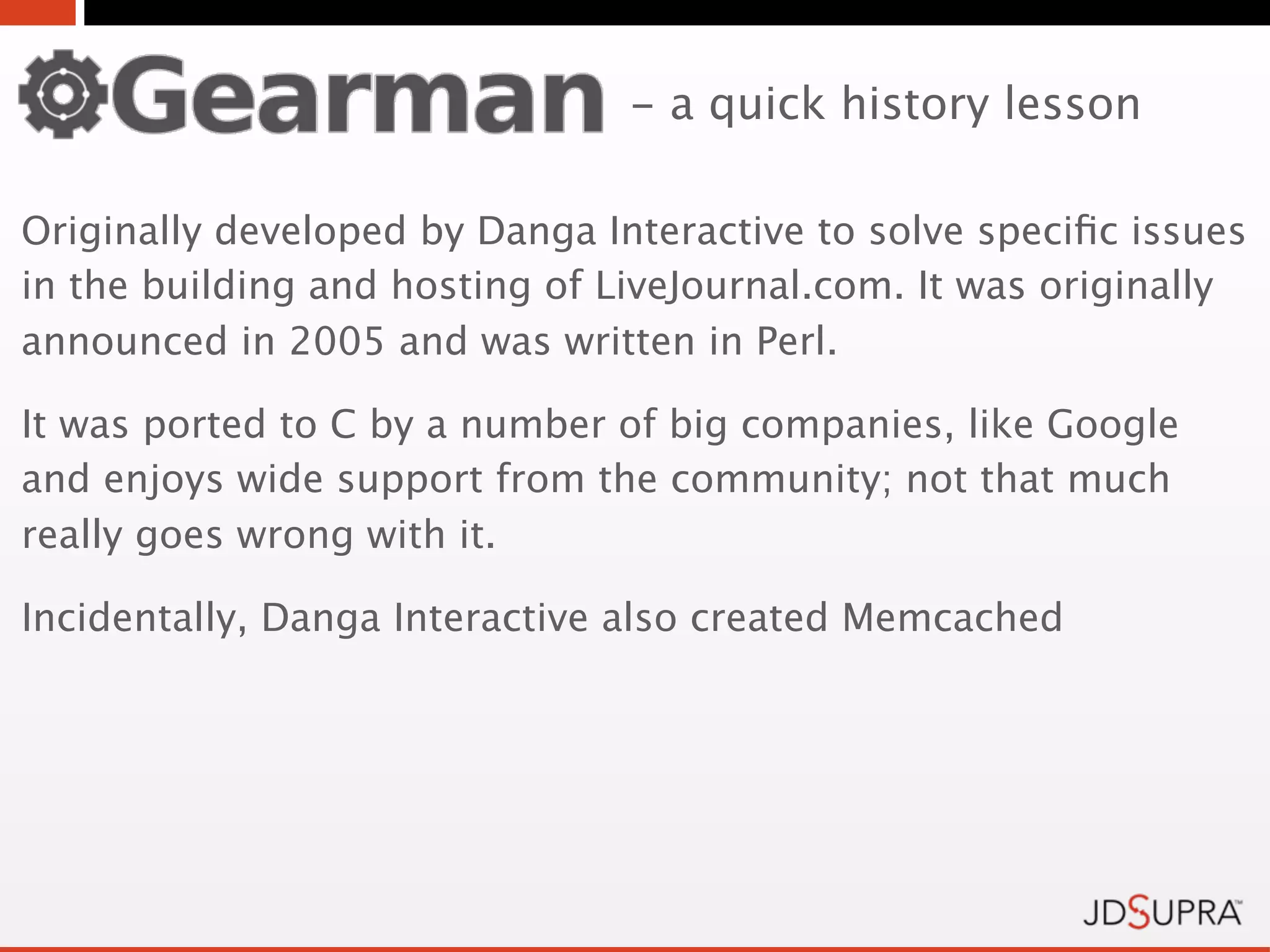 - a quick history lesson

Originally developed by Danga Interactive to solve speciﬁc issues
in the building and hosting of LiveJournal.com. It was originally
announced in 2005 and was written in Perl.

It was ported to C by a number of big companies, like Google
and enjoys wide support from the community; not that much
really goes wrong with it.

Incidentally, Danga Interactive also created Memcached
 