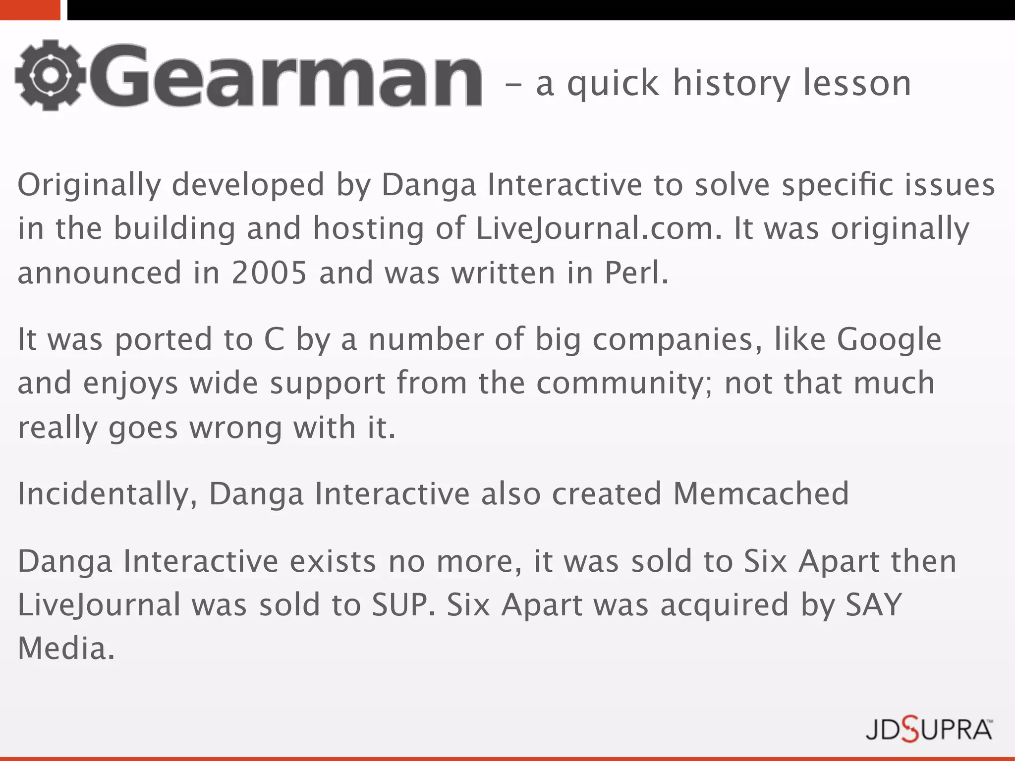 - a quick history lesson

Originally developed by Danga Interactive to solve speciﬁc issues
in the building and hosting of LiveJournal.com. It was originally
announced in 2005 and was written in Perl.

It was ported to C by a number of big companies, like Google
and enjoys wide support from the community; not that much
really goes wrong with it.

Incidentally, Danga Interactive also created Memcached

Danga Interactive exists no more, it was sold to Six Apart then
LiveJournal was sold to SUP. Six Apart was acquired by SAY
Media.
 