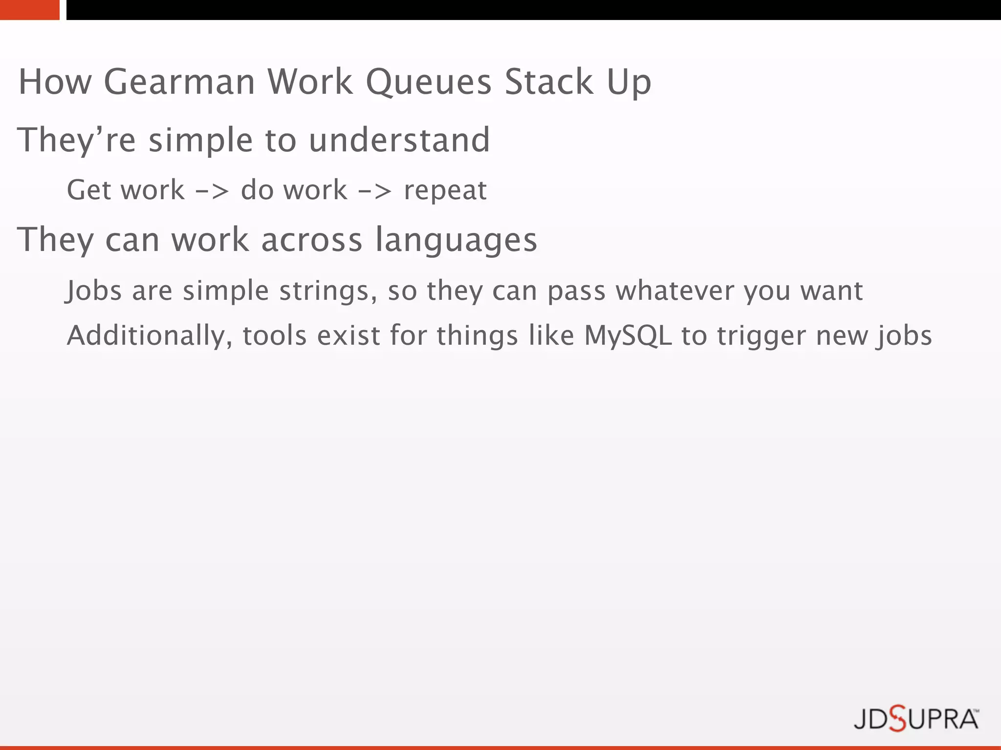 How Gearman Work Queues Stack Up
They’re simple to understand
  Get work -> do work -> repeat
They can work across languages
  Jobs are simple strings, so they can pass whatever you want
  Additionally, tools exist for things like MySQL to trigger new jobs
 