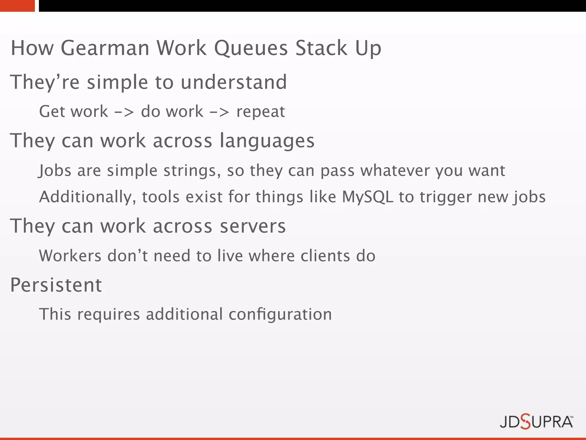 How Gearman Work Queues Stack Up
They’re simple to understand
   Get work -> do work -> repeat
They can work across languages
   Jobs are simple strings, so they can pass whatever you want
   Additionally, tools exist for things like MySQL to trigger new jobs
They can work across servers
   Workers don’t need to live where clients do
Persistent
   This requires additional conﬁguration
 
