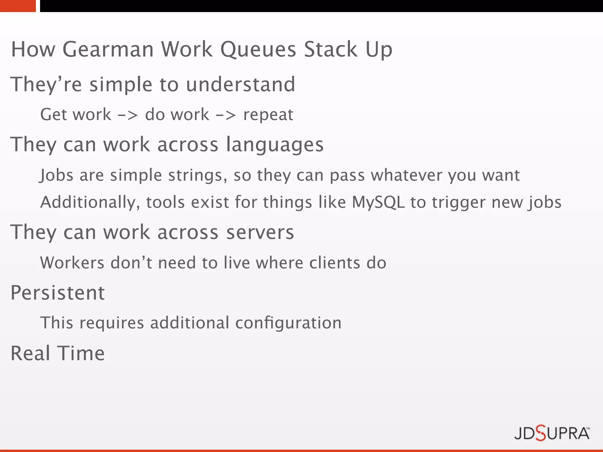 How Gearman Work Queues Stack Up
They’re simple to understand
   Get work -> do work -> repeat
They can work across languages
   Jobs are simple strings, so they can pass whatever you want
   Additionally, tools exist for things like MySQL to trigger new jobs
They can work across servers
   Workers don’t need to live where clients do
Persistent
   This requires additional conﬁguration
Real Time
 