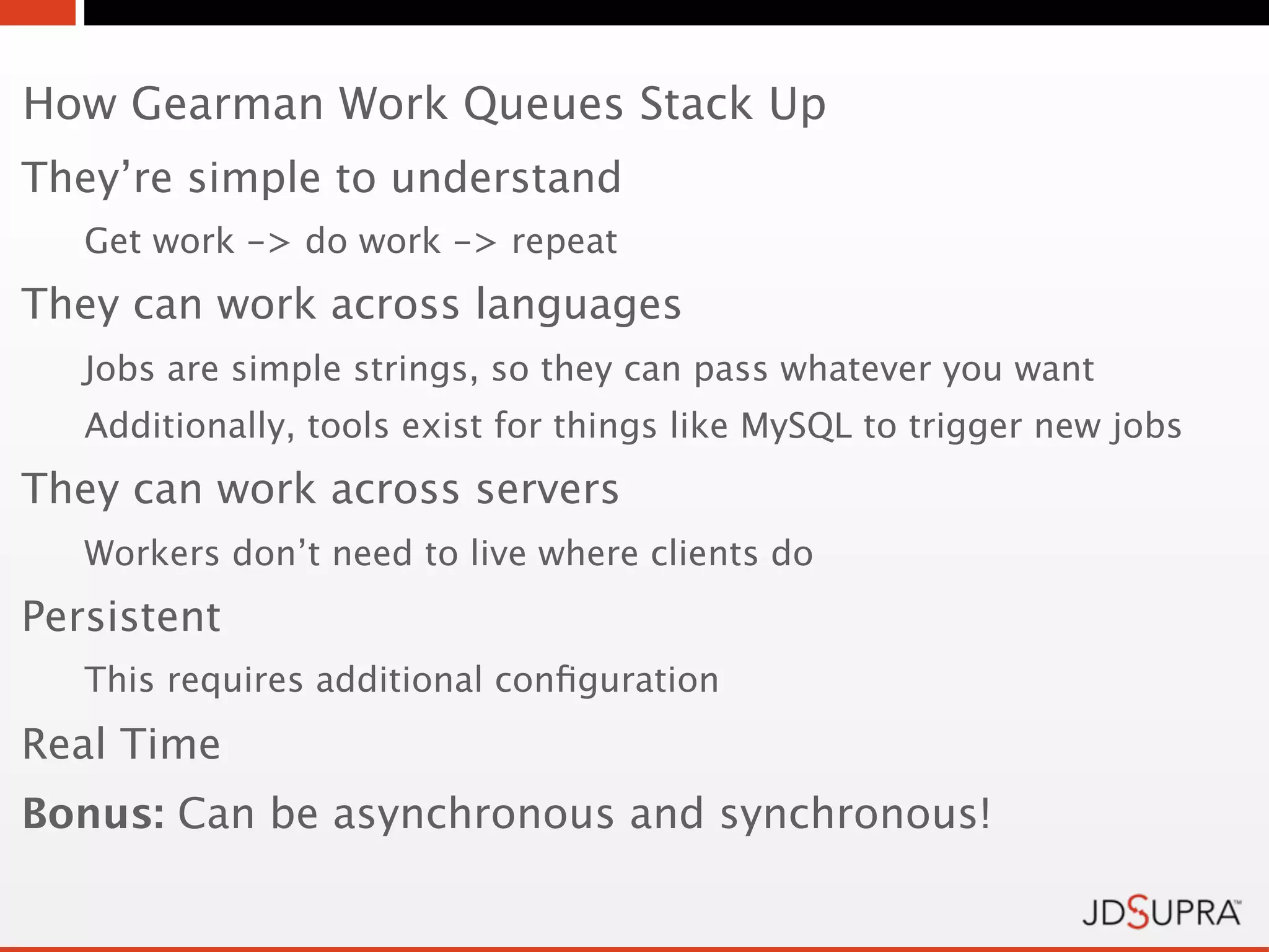 How Gearman Work Queues Stack Up
They’re simple to understand
   Get work -> do work -> repeat
They can work across languages
   Jobs are simple strings, so they can pass whatever you want
   Additionally, tools exist for things like MySQL to trigger new jobs
They can work across servers
   Workers don’t need to live where clients do
Persistent
   This requires additional conﬁguration
Real Time
Bonus: Can be asynchronous and synchronous!
 