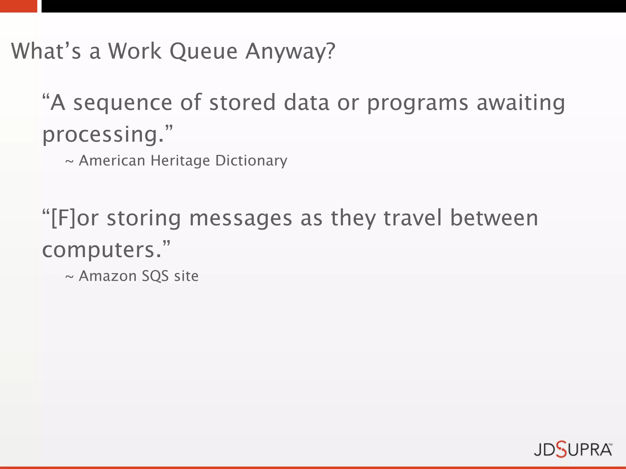What’s a Work Queue Anyway?

  “A sequence of stored data or programs awaiting
  processing.”
    ~ American Heritage Dictionary



  “[F]or storing messages as they travel between
  computers.”
    ~ Amazon SQS site
 