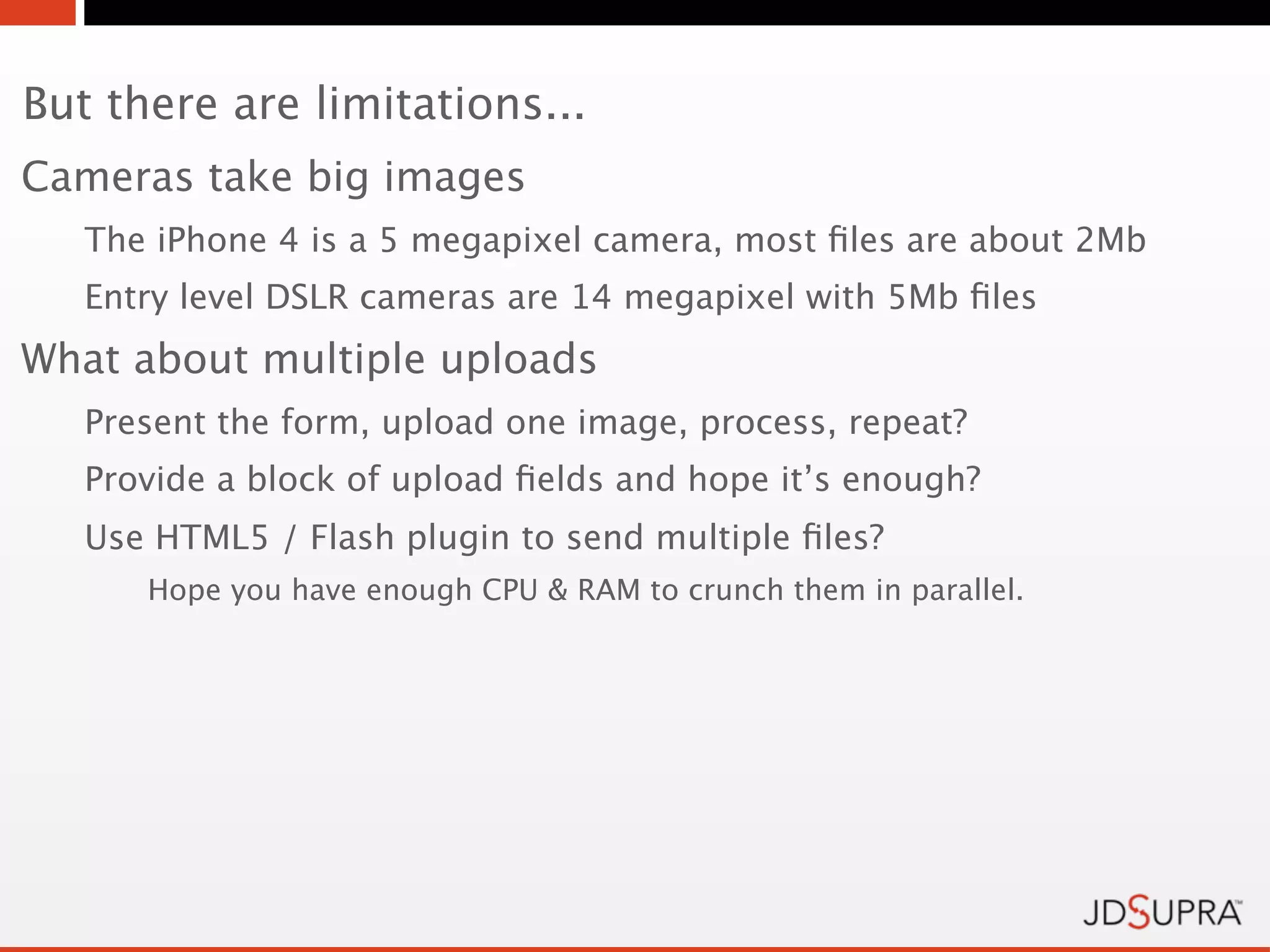But there are limitations...
Cameras take big images
   The iPhone 4 is a 5 megapixel camera, most ﬁles are about 2Mb
   Entry level DSLR cameras are 14 megapixel with 5Mb ﬁles
What about multiple uploads
   Present the form, upload one image, process, repeat?
   Provide a block of upload ﬁelds and hope it’s enough?
   Use HTML5 / Flash plugin to send multiple ﬁles?
      Hope you have enough CPU & RAM to crunch them in parallel.
 