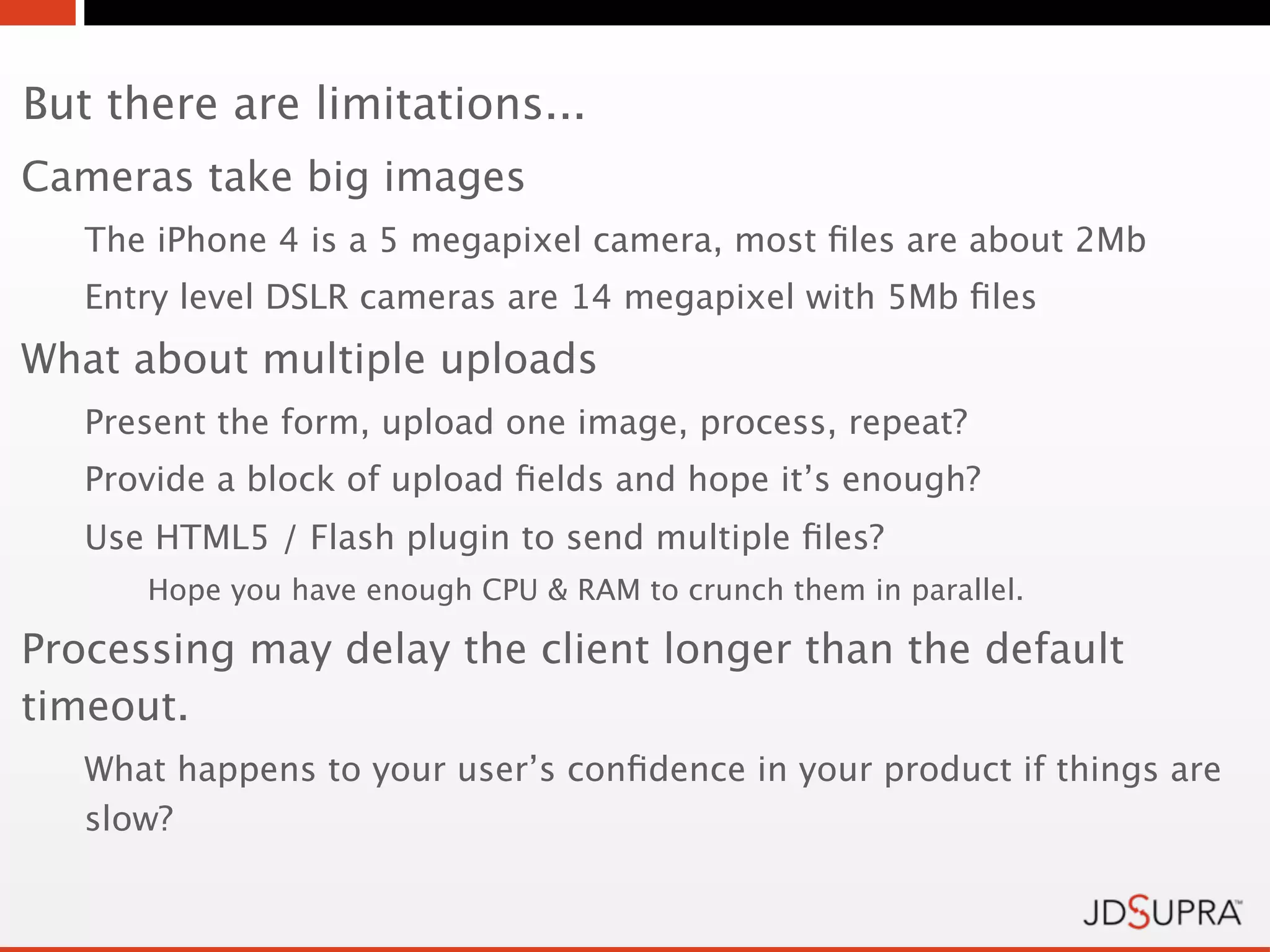 But there are limitations...
Cameras take big images
   The iPhone 4 is a 5 megapixel camera, most ﬁles are about 2Mb
   Entry level DSLR cameras are 14 megapixel with 5Mb ﬁles
What about multiple uploads
   Present the form, upload one image, process, repeat?
   Provide a block of upload ﬁelds and hope it’s enough?
   Use HTML5 / Flash plugin to send multiple ﬁles?
      Hope you have enough CPU & RAM to crunch them in parallel.

Processing may delay the client longer than the default
timeout.
   What happens to your user’s conﬁdence in your product if things are
   slow?
 
