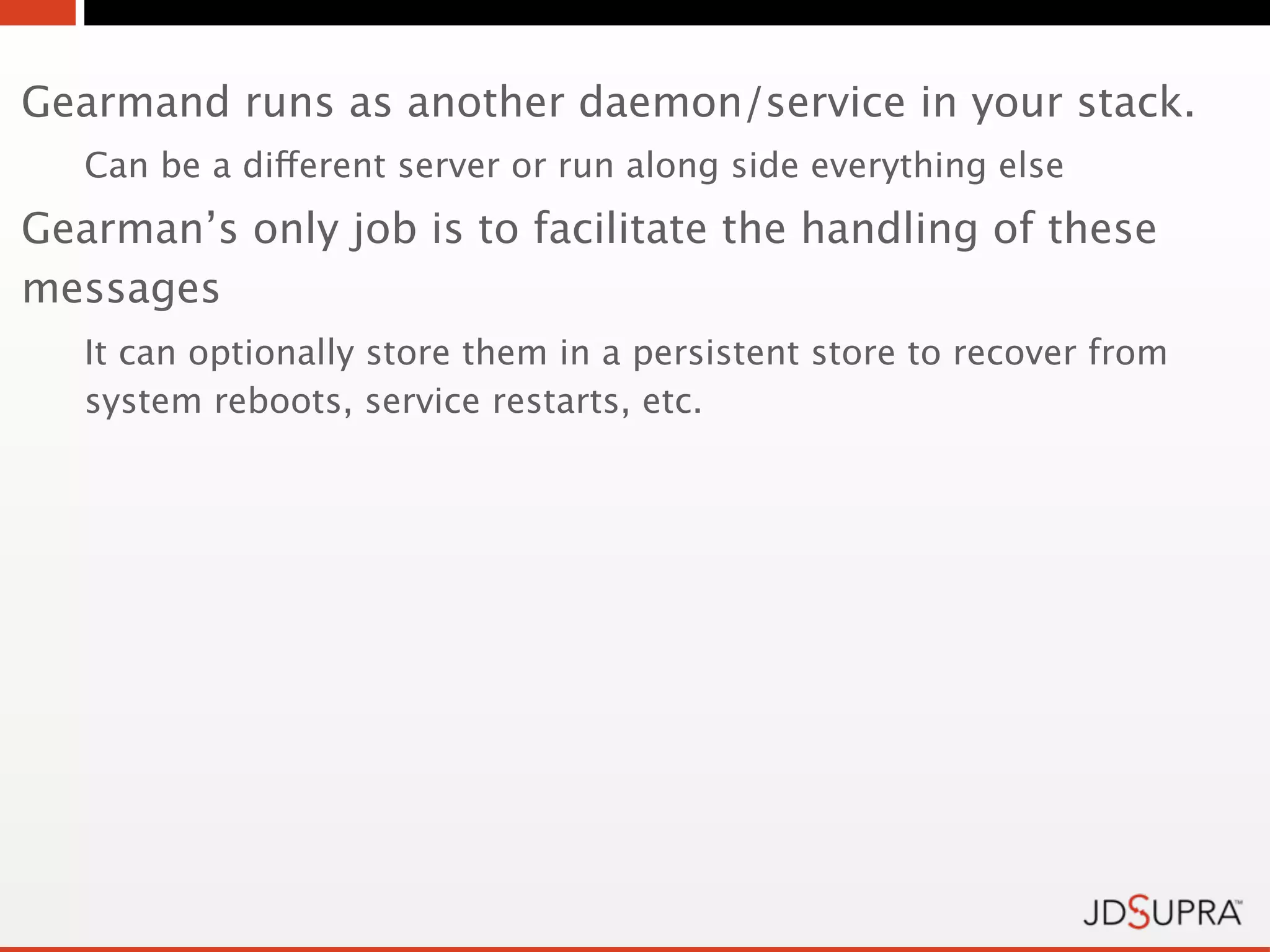 Gearmand runs as another daemon/service in your stack.
   Can be a different server or run along side everything else
Gearman’s only job is to facilitate the handling of these
messages
   It can optionally store them in a persistent store to recover from
   system reboots, service restarts, etc.
 