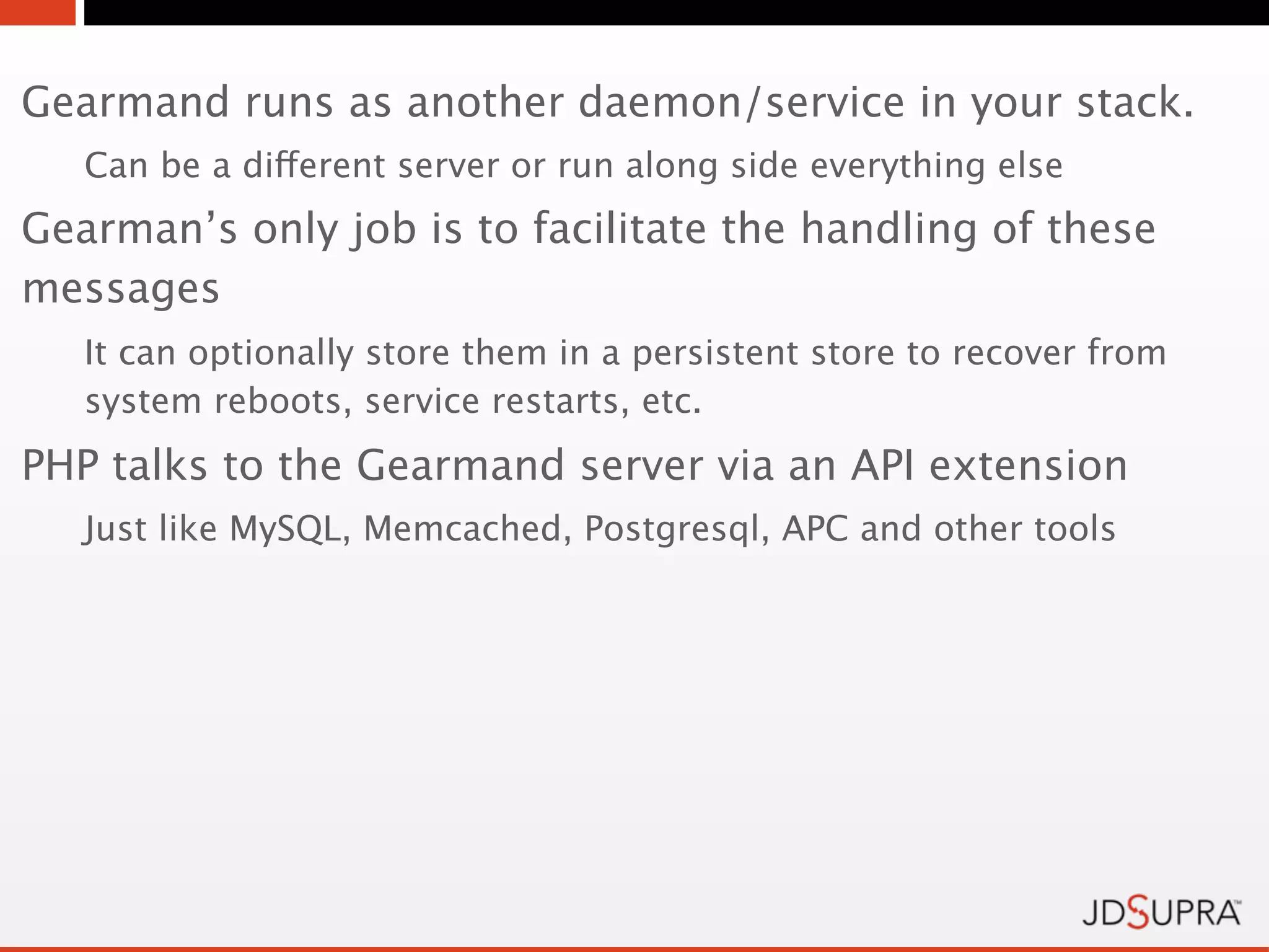 Gearmand runs as another daemon/service in your stack.
   Can be a different server or run along side everything else
Gearman’s only job is to facilitate the handling of these
messages
   It can optionally store them in a persistent store to recover from
   system reboots, service restarts, etc.
PHP talks to the Gearmand server via an API extension
   Just like MySQL, Memcached, Postgresql, APC and other tools
 