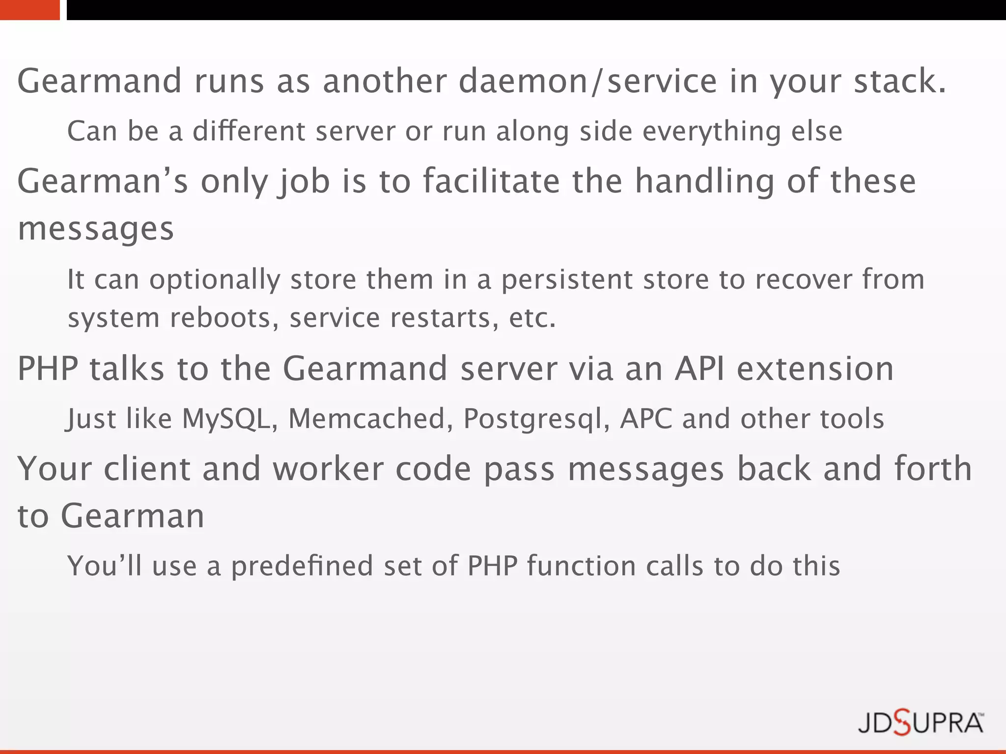 Gearmand runs as another daemon/service in your stack.
   Can be a different server or run along side everything else
Gearman’s only job is to facilitate the handling of these
messages
   It can optionally store them in a persistent store to recover from
   system reboots, service restarts, etc.
PHP talks to the Gearmand server via an API extension
   Just like MySQL, Memcached, Postgresql, APC and other tools
Your client and worker code pass messages back and forth
to Gearman
   You’ll use a predeﬁned set of PHP function calls to do this
 