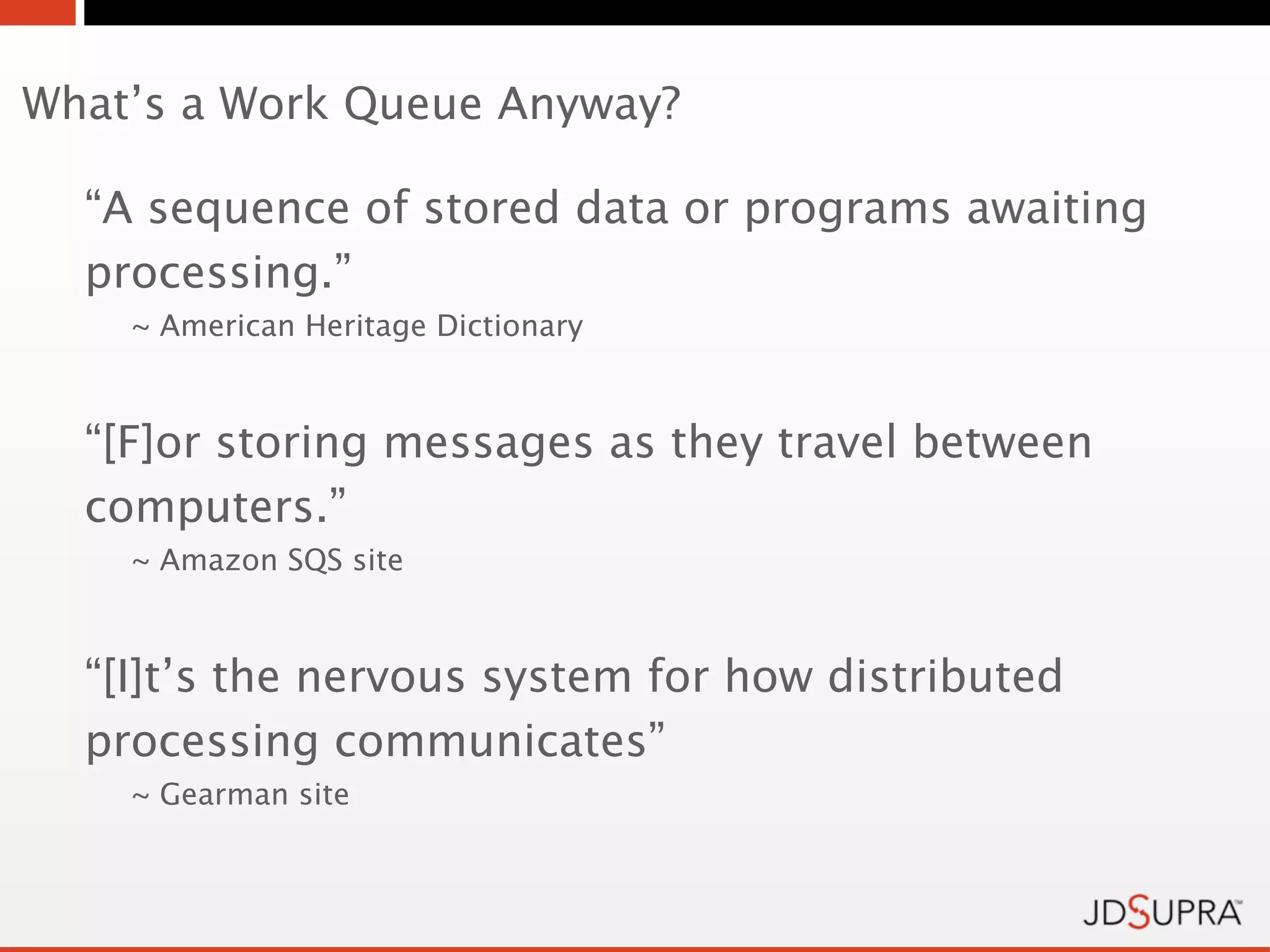 What’s a Work Queue Anyway?

  “A sequence of stored data or programs awaiting
  processing.”
    ~ American Heritage Dictionary



  “[F]or storing messages as they travel between
  computers.”
    ~ Amazon SQS site



  “[I]t’s the nervous system for how distributed
  processing communicates”
    ~ Gearman site
 