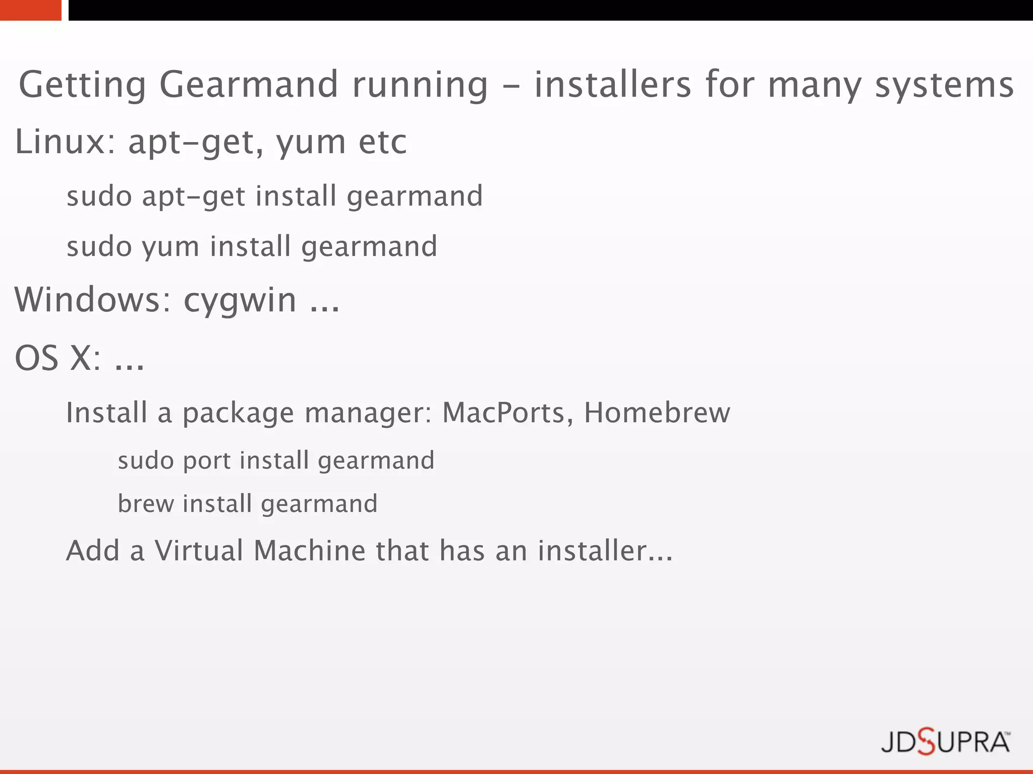 Getting Gearmand running - installers for many systems
Linux: apt-get, yum etc
   sudo apt-get install gearmand
   sudo yum install gearmand
Windows: cygwin ...
OS X: ...
   Install a package manager: MacPorts, Homebrew
       sudo port install gearmand
       brew install gearmand

   Add a Virtual Machine that has an installer...
 