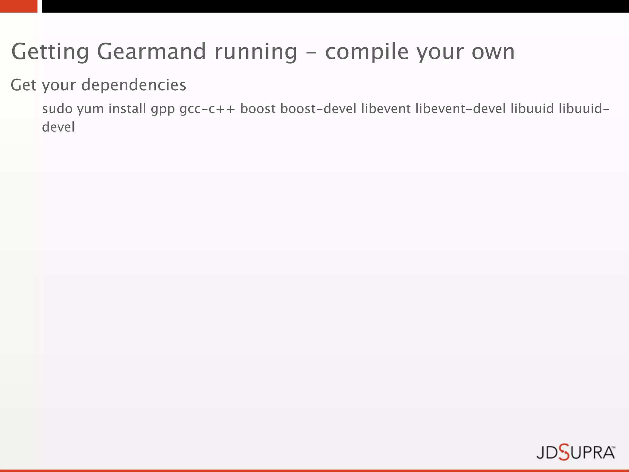 Getting Gearmand running - compile your own
Get your dependencies
   sudo yum install gpp gcc-c++ boost boost-devel libevent libevent-devel libuuid libuuid-
   devel
 