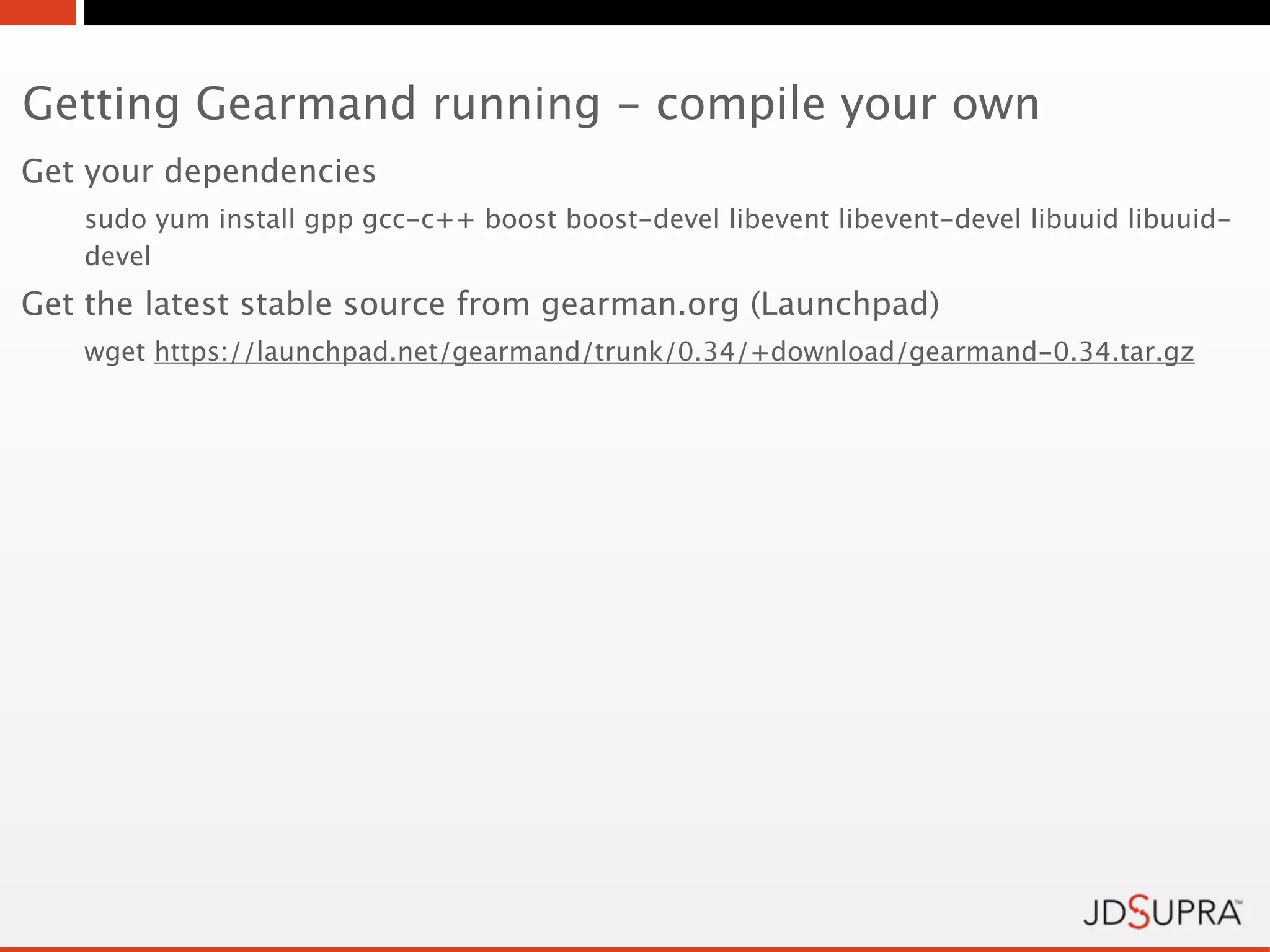 Getting Gearmand running - compile your own
Get your dependencies
   sudo yum install gpp gcc-c++ boost boost-devel libevent libevent-devel libuuid libuuid-
   devel
Get the latest stable source from gearman.org (Launchpad)
   wget https://launchpad.net/gearmand/trunk/0.34/+download/gearmand-0.34.tar.gz
 