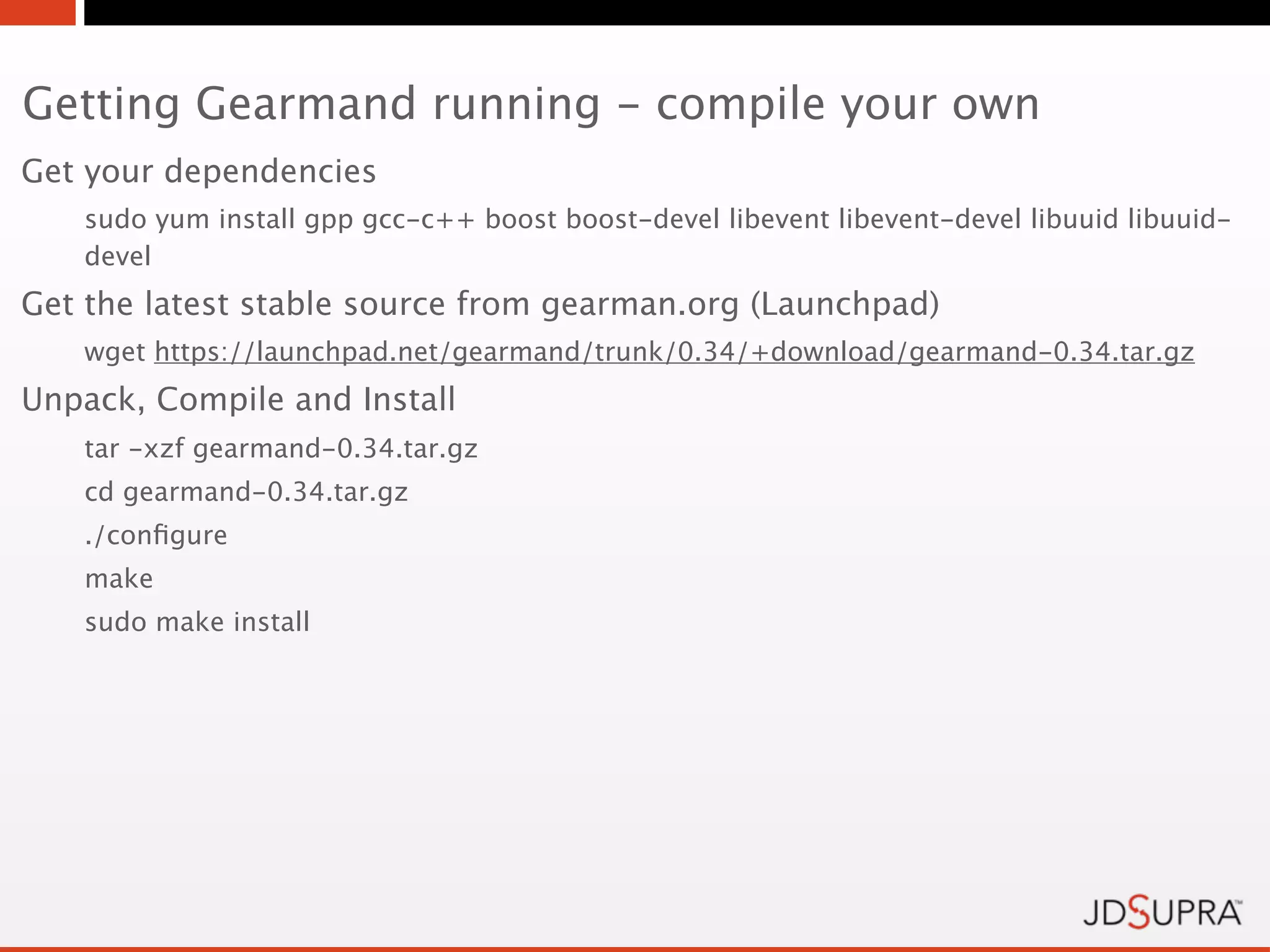 Getting Gearmand running - compile your own
Get your dependencies
   sudo yum install gpp gcc-c++ boost boost-devel libevent libevent-devel libuuid libuuid-
   devel
Get the latest stable source from gearman.org (Launchpad)
   wget https://launchpad.net/gearmand/trunk/0.34/+download/gearmand-0.34.tar.gz
Unpack, Compile and Install
   tar -xzf gearmand-0.34.tar.gz
   cd gearmand-0.34.tar.gz
   ./conﬁgure
   make
   sudo make install
 