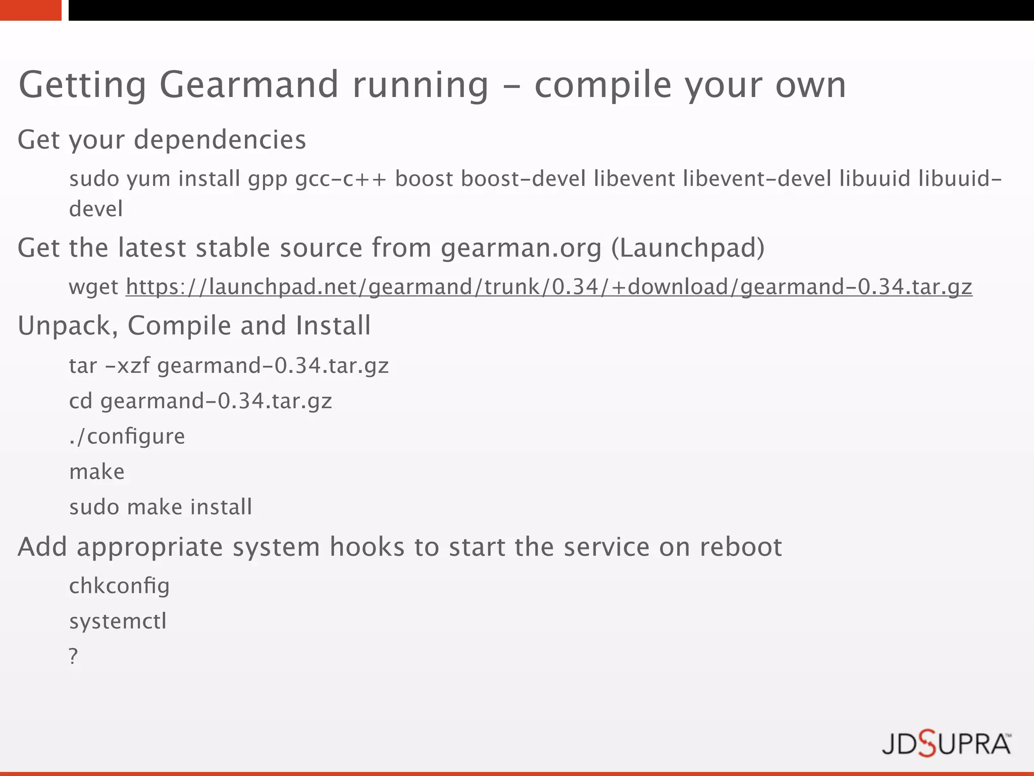 Getting Gearmand running - compile your own
Get your dependencies
   sudo yum install gpp gcc-c++ boost boost-devel libevent libevent-devel libuuid libuuid-
   devel
Get the latest stable source from gearman.org (Launchpad)
   wget https://launchpad.net/gearmand/trunk/0.34/+download/gearmand-0.34.tar.gz
Unpack, Compile and Install
   tar -xzf gearmand-0.34.tar.gz
   cd gearmand-0.34.tar.gz
   ./conﬁgure
   make
   sudo make install
Add appropriate system hooks to start the service on reboot
   chkconﬁg
   systemctl
   ?
 