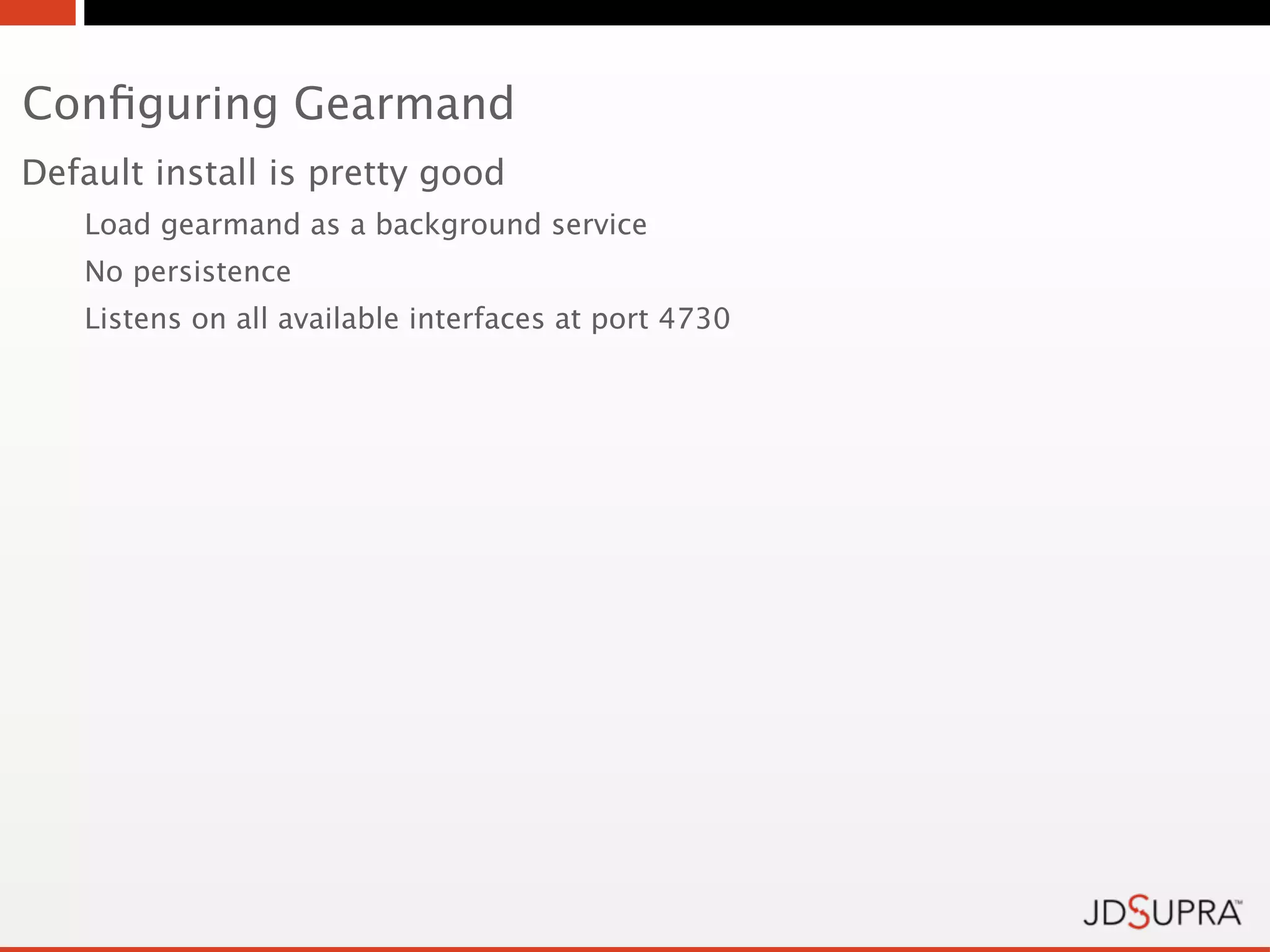 Conﬁguring Gearmand
Default install is pretty good
   Load gearmand as a background service
   No persistence
   Listens on all available interfaces at port 4730
 