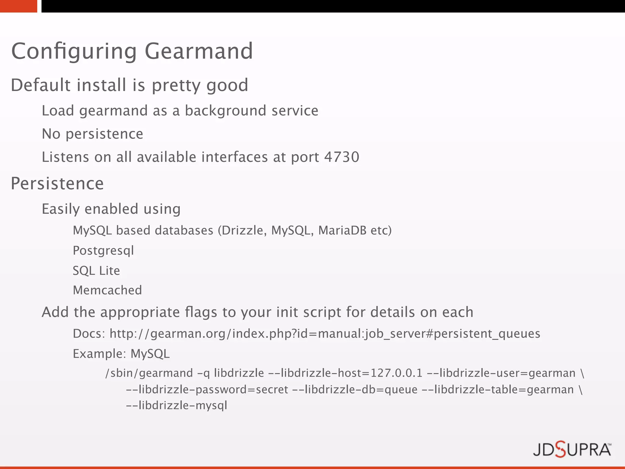 Conﬁguring Gearmand
Default install is pretty good
   Load gearmand as a background service
   No persistence
   Listens on all available interfaces at port 4730
Persistence
   Easily enabled using
       MySQL based databases (Drizzle, MySQL, MariaDB etc)
       Postgresql
       SQL Lite
       Memcached
   Add the appropriate ﬂags to your init script for details on each
       Docs: http://gearman.org/index.php?id=manual:job_server#persistent_queues
       Example: MySQL
              /sbin/gearmand -q libdrizzle --libdrizzle-host=127.0.0.1 --libdrizzle-user=gearman 
                  --libdrizzle-password=secret --libdrizzle-db=queue --libdrizzle-table=gearman 
                  --libdrizzle-mysql
 