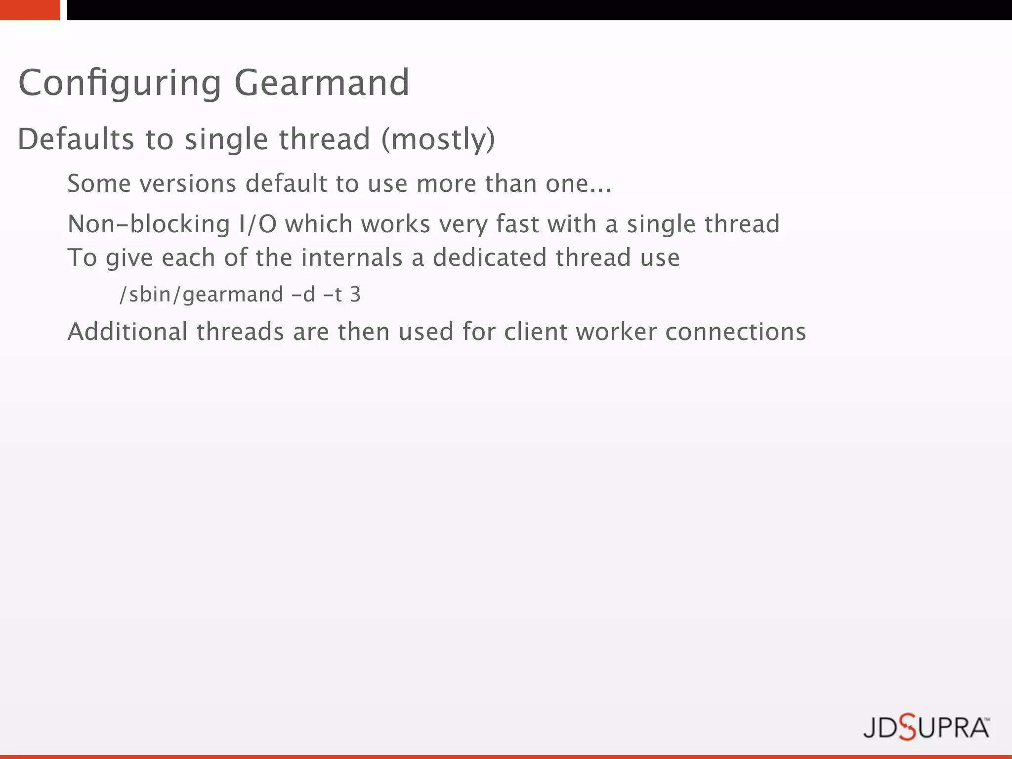 Conﬁguring Gearmand
Defaults to single thread (mostly)
   Some versions default to use more than one...
   Non-blocking I/O which works very fast with a single thread
   To give each of the internals a dedicated thread use
       /sbin/gearmand -d -t 3
   Additional threads are then used for client worker connections
 