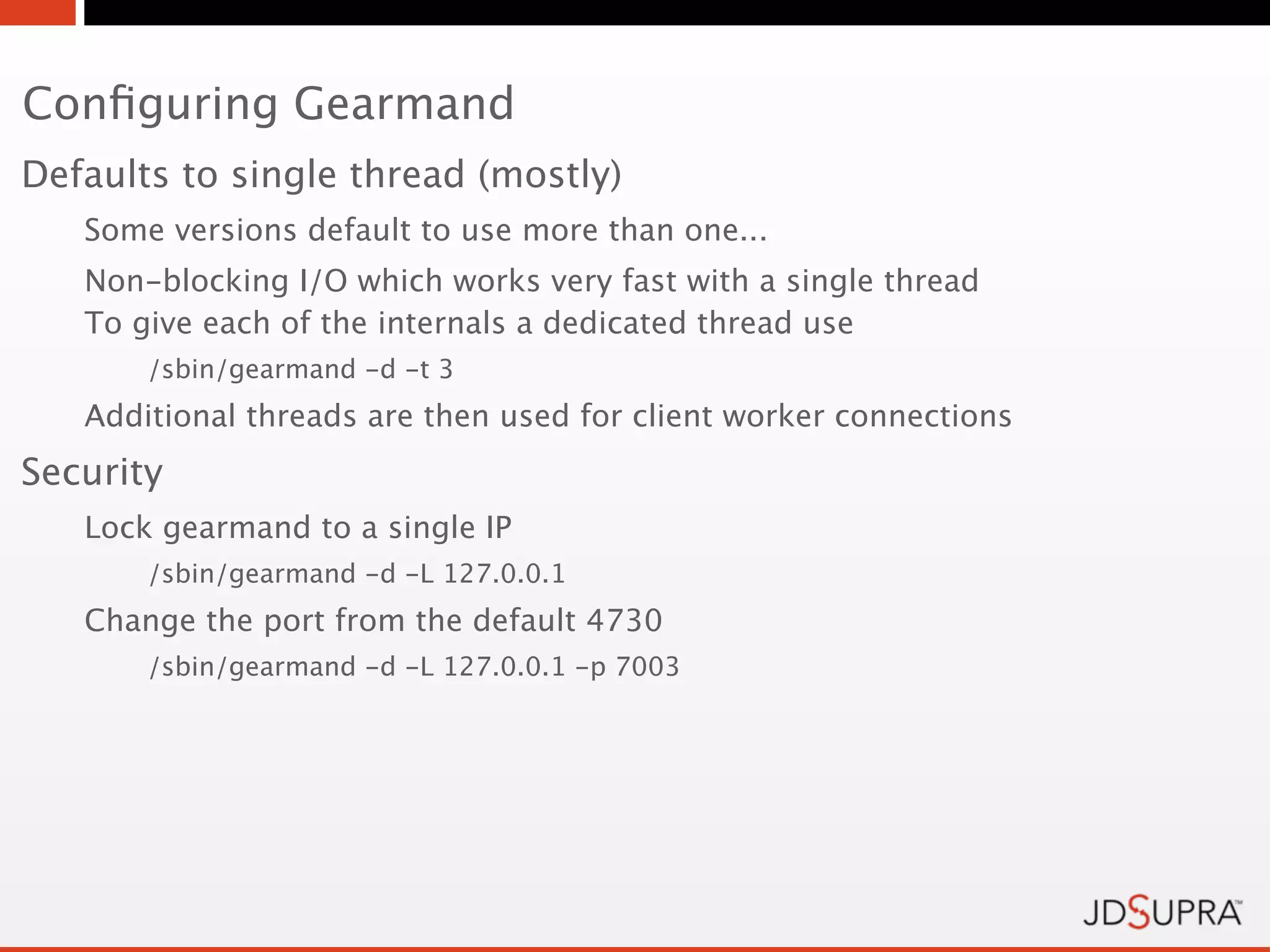 Conﬁguring Gearmand
Defaults to single thread (mostly)
   Some versions default to use more than one...
   Non-blocking I/O which works very fast with a single thread
   To give each of the internals a dedicated thread use
       /sbin/gearmand -d -t 3
   Additional threads are then used for client worker connections
Security
   Lock gearmand to a single IP
       /sbin/gearmand -d -L 127.0.0.1
   Change the port from the default 4730
       /sbin/gearmand -d -L 127.0.0.1 -p 7003
 