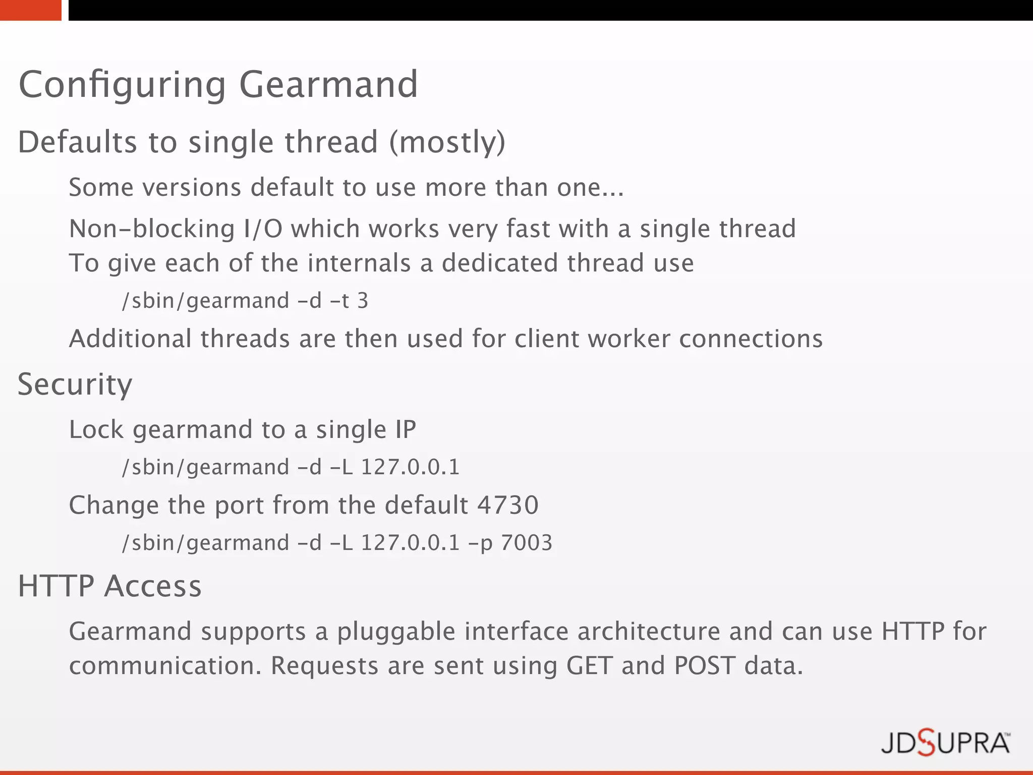 Conﬁguring Gearmand
Defaults to single thread (mostly)
   Some versions default to use more than one...
   Non-blocking I/O which works very fast with a single thread
   To give each of the internals a dedicated thread use
       /sbin/gearmand -d -t 3
   Additional threads are then used for client worker connections
Security
   Lock gearmand to a single IP
       /sbin/gearmand -d -L 127.0.0.1
   Change the port from the default 4730
       /sbin/gearmand -d -L 127.0.0.1 -p 7003

HTTP Access
   Gearmand supports a pluggable interface architecture and can use HTTP for
   communication. Requests are sent using GET and POST data.
 
