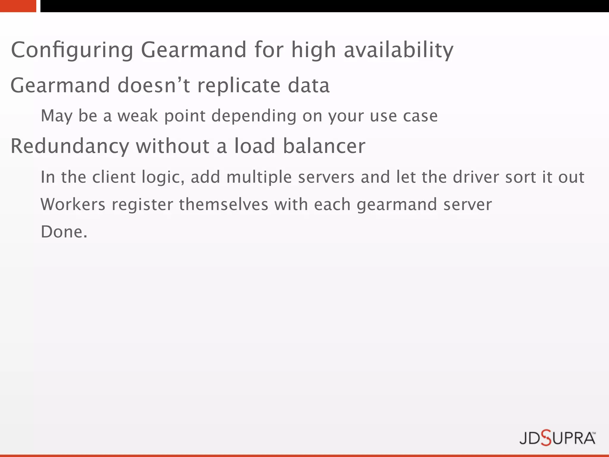 Conﬁguring Gearmand for high availability
Gearmand doesn’t replicate data
  May be a weak point depending on your use case
Redundancy without a load balancer
  In the client logic, add multiple servers and let the driver sort it out
  Workers register themselves with each gearmand server
  Done.
 