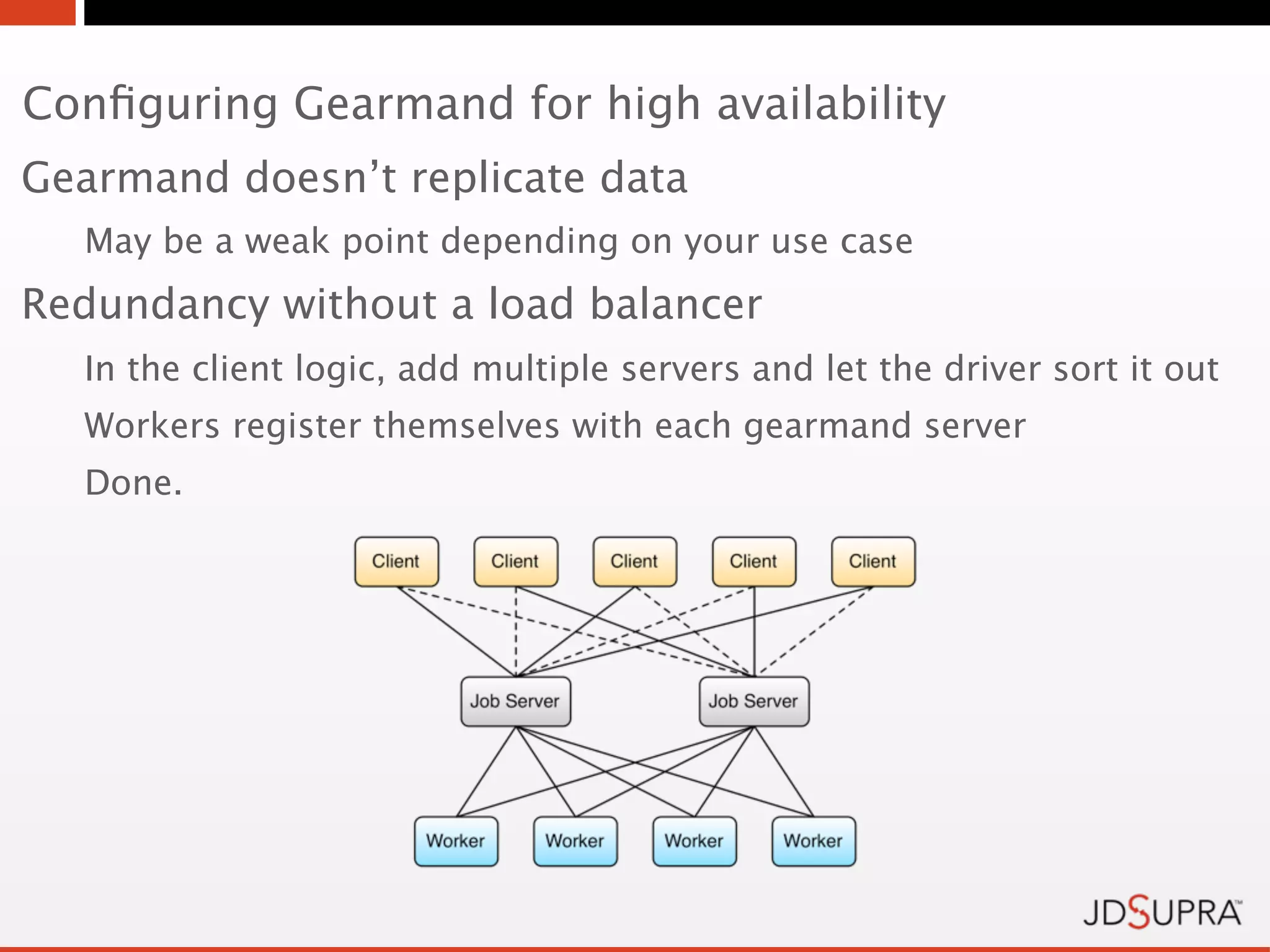 Conﬁguring Gearmand for high availability
Gearmand doesn’t replicate data
  May be a weak point depending on your use case
Redundancy without a load balancer
  In the client logic, add multiple servers and let the driver sort it out
  Workers register themselves with each gearmand server
  Done.
 