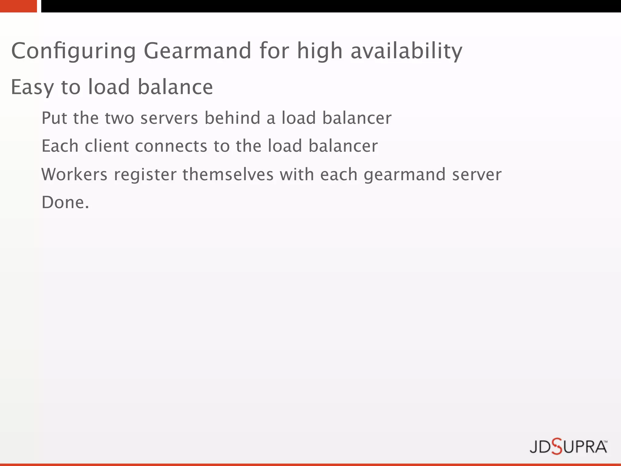 Conﬁguring Gearmand for high availability
Easy to load balance
   Put the two servers behind a load balancer
   Each client connects to the load balancer
   Workers register themselves with each gearmand server
   Done.
 