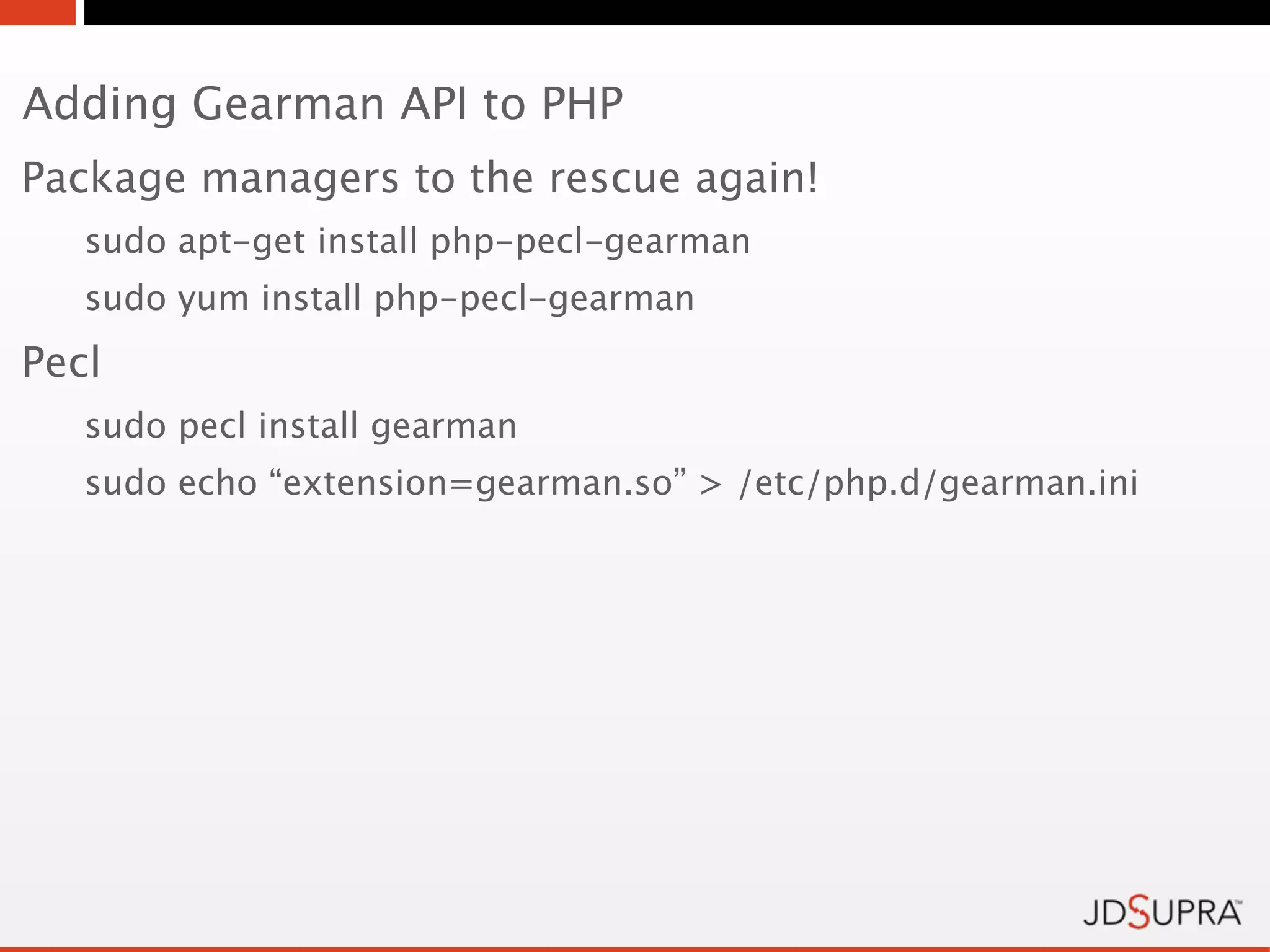 Adding Gearman API to PHP
Package managers to the rescue again!
   sudo apt-get install php-pecl-gearman
   sudo yum install php-pecl-gearman
Pecl
   sudo pecl install gearman
   sudo echo “extension=gearman.so” > /etc/php.d/gearman.ini
 