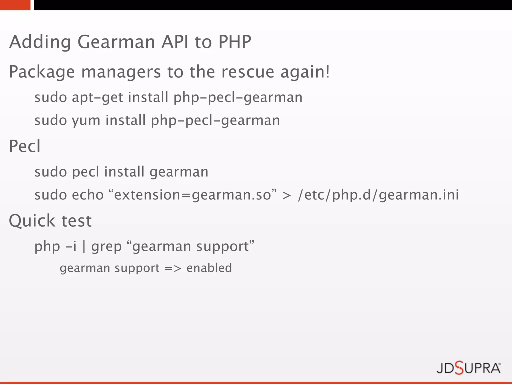 Adding Gearman API to PHP
Package managers to the rescue again!
   sudo apt-get install php-pecl-gearman
   sudo yum install php-pecl-gearman
Pecl
   sudo pecl install gearman
   sudo echo “extension=gearman.so” > /etc/php.d/gearman.ini
Quick test
   php -i | grep “gearman support”
       gearman support => enabled
 