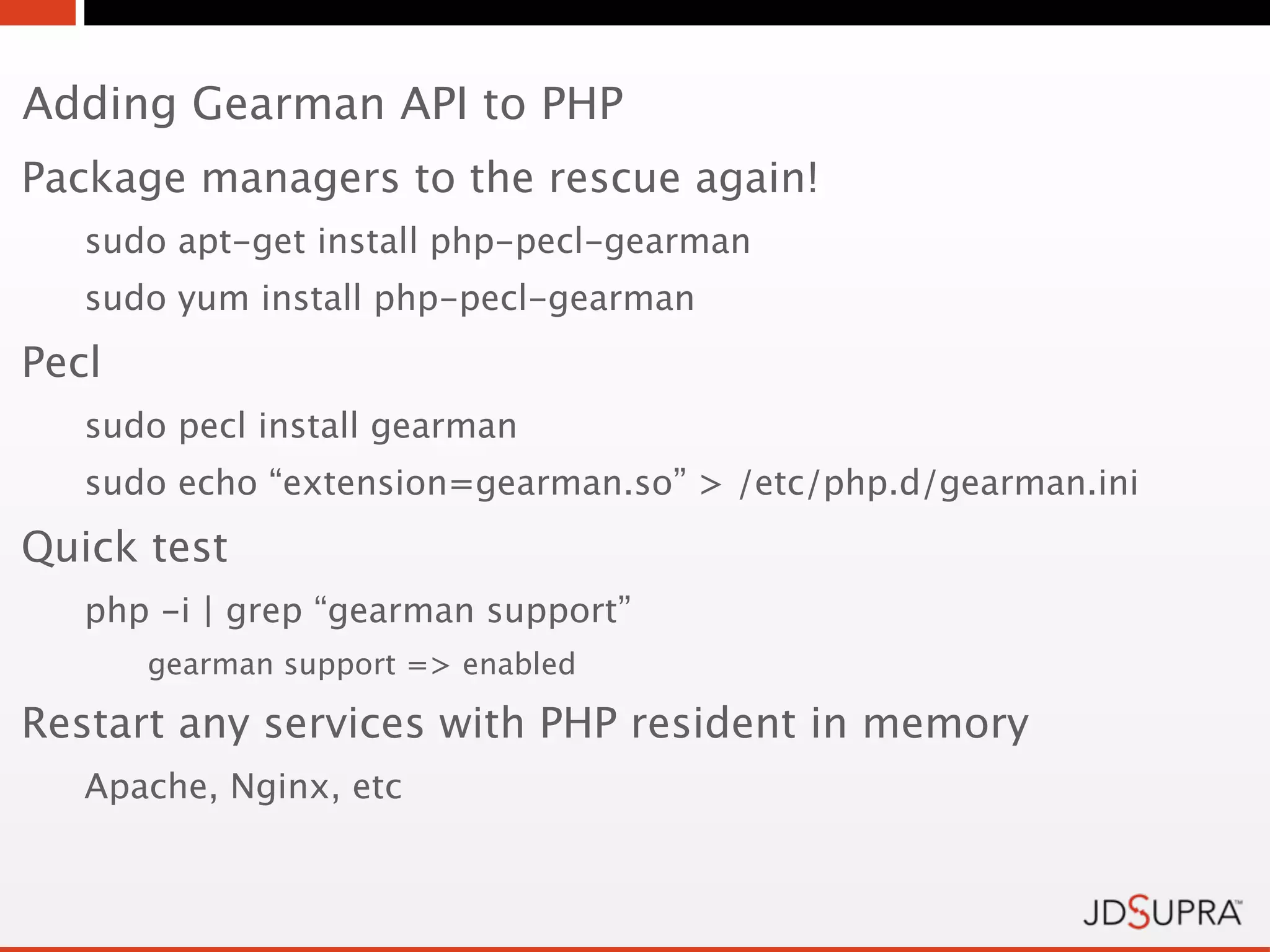 Adding Gearman API to PHP
Package managers to the rescue again!
   sudo apt-get install php-pecl-gearman
   sudo yum install php-pecl-gearman
Pecl
   sudo pecl install gearman
   sudo echo “extension=gearman.so” > /etc/php.d/gearman.ini
Quick test
   php -i | grep “gearman support”
       gearman support => enabled

Restart any services with PHP resident in memory
   Apache, Nginx, etc
 