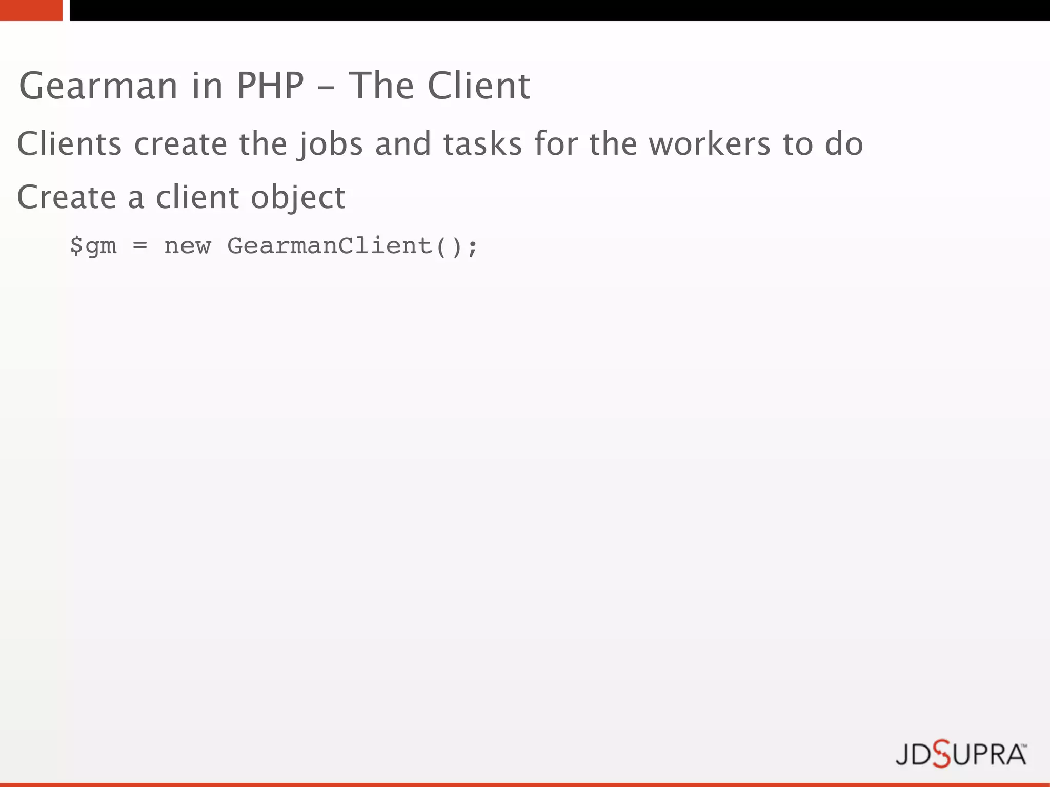 Gearman in PHP - The Client
Clients create the jobs and tasks for the workers to do
Create a client object
   $gm = new GearmanClient();
 