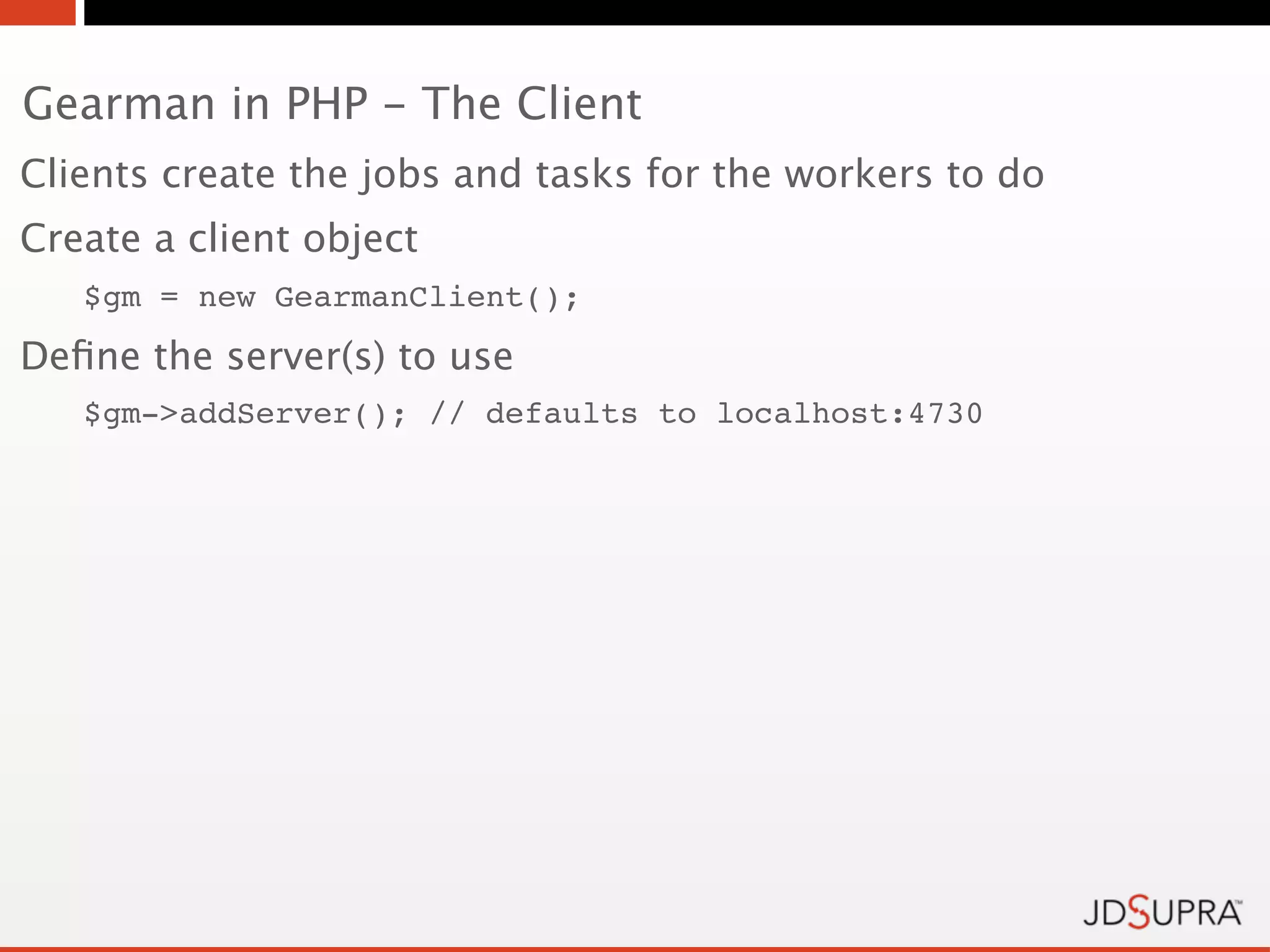 Gearman in PHP - The Client
Clients create the jobs and tasks for the workers to do
Create a client object
   $gm = new GearmanClient();
Deﬁne the server(s) to use
   $gm->addServer(); // defaults to localhost:4730
 