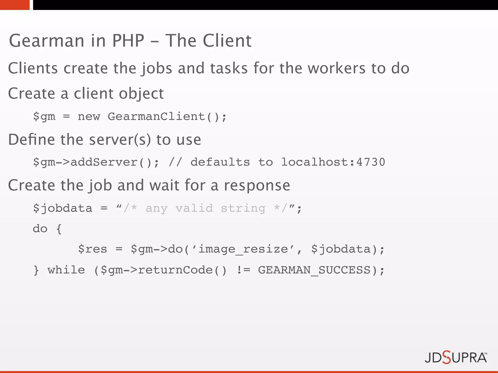 Gearman in PHP - The Client
Clients create the jobs and tasks for the workers to do
Create a client object
   $gm = new GearmanClient();
Deﬁne the server(s) to use
   $gm->addServer(); // defaults to localhost:4730
Create the job and wait for a response
   $jobdata = “/* any valid string */”;
   do {
          $res = $gm->do(‘image_resize’, $jobdata);
   } while ($gm->returnCode() != GEARMAN_SUCCESS);
 