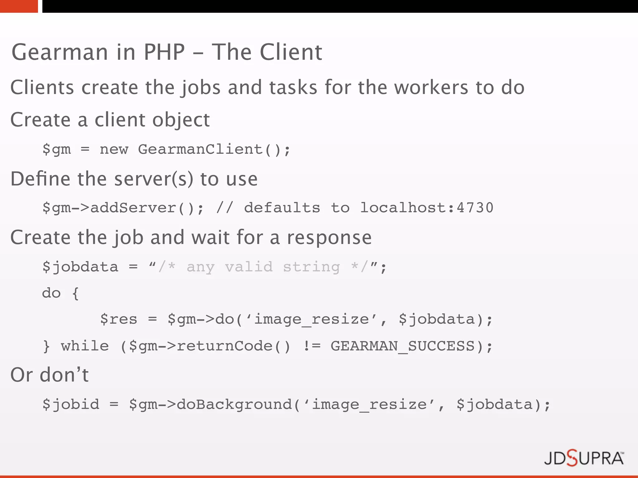 Gearman in PHP - The Client
Clients create the jobs and tasks for the workers to do
Create a client object
   $gm = new GearmanClient();
Deﬁne the server(s) to use
   $gm->addServer(); // defaults to localhost:4730
Create the job and wait for a response
   $jobdata = “/* any valid string */”;
   do {
           $res = $gm->do(‘image_resize’, $jobdata);
   } while ($gm->returnCode() != GEARMAN_SUCCESS);
Or don’t
   $jobid = $gm->doBackground(‘image_resize’, $jobdata);
 