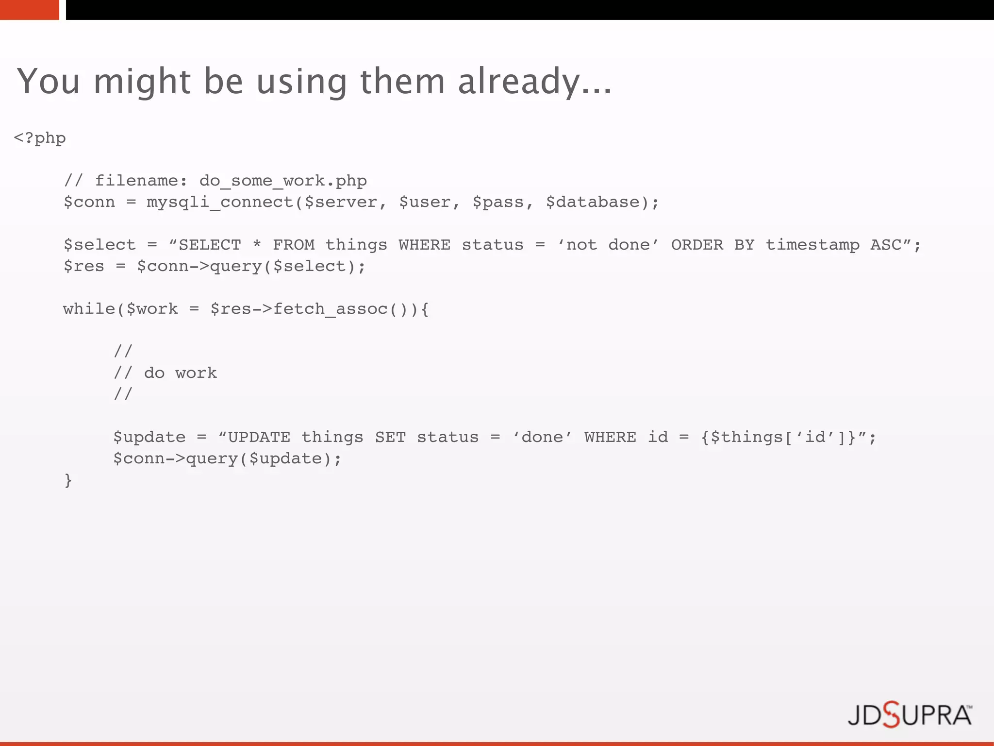 You might be using them already...
<?php

    // filename: do_some_work.php
    $conn = mysqli_connect($server, $user, $pass, $database);

    $select = “SELECT * FROM things WHERE status = ‘not done’ ORDER BY timestamp ASC”;
    $res = $conn->query($select);

    while($work = $res->fetch_assoc()){
!
        //
!       // do work
!       //

        $update = “UPDATE things SET status = ‘done’ WHERE id = {$things[‘id’]}”;
!       $conn->query($update);
    }
 