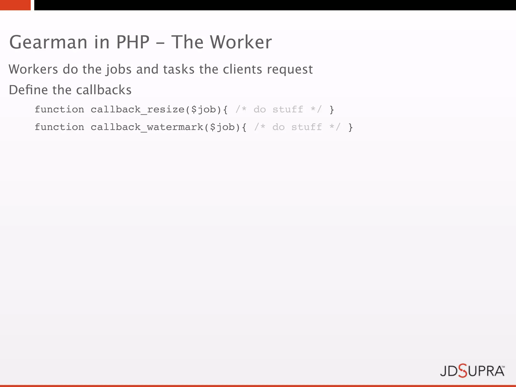 Gearman in PHP - The Worker
Workers do the jobs and tasks the clients request
Deﬁne the callbacks
    function callback_resize($job){ /* do stuff */ }
    function callback_watermark($job){ /* do stuff */ }
 