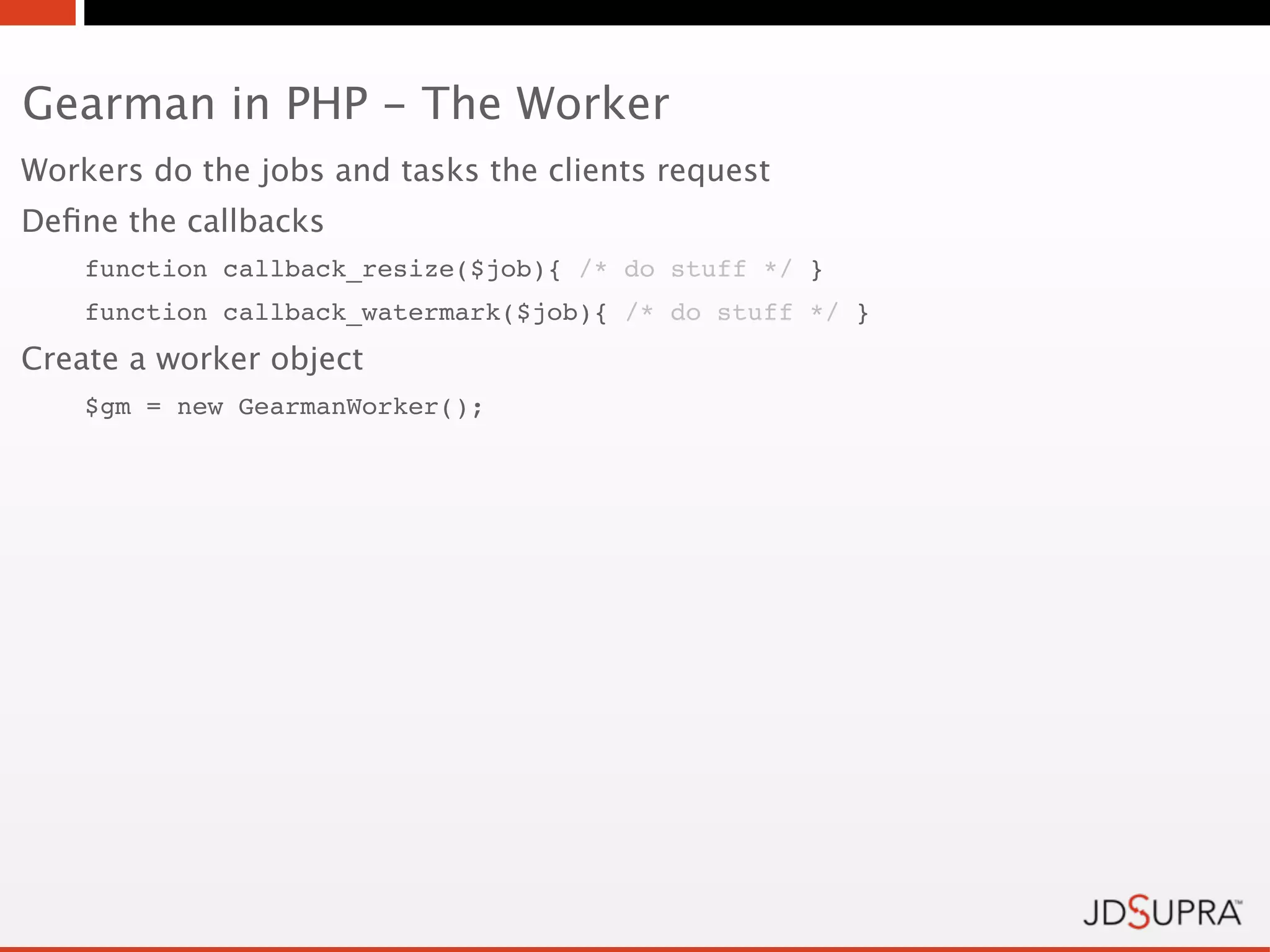 Gearman in PHP - The Worker
Workers do the jobs and tasks the clients request
Deﬁne the callbacks
    function callback_resize($job){ /* do stuff */ }
    function callback_watermark($job){ /* do stuff */ }
Create a worker object
    $gm = new GearmanWorker();
 