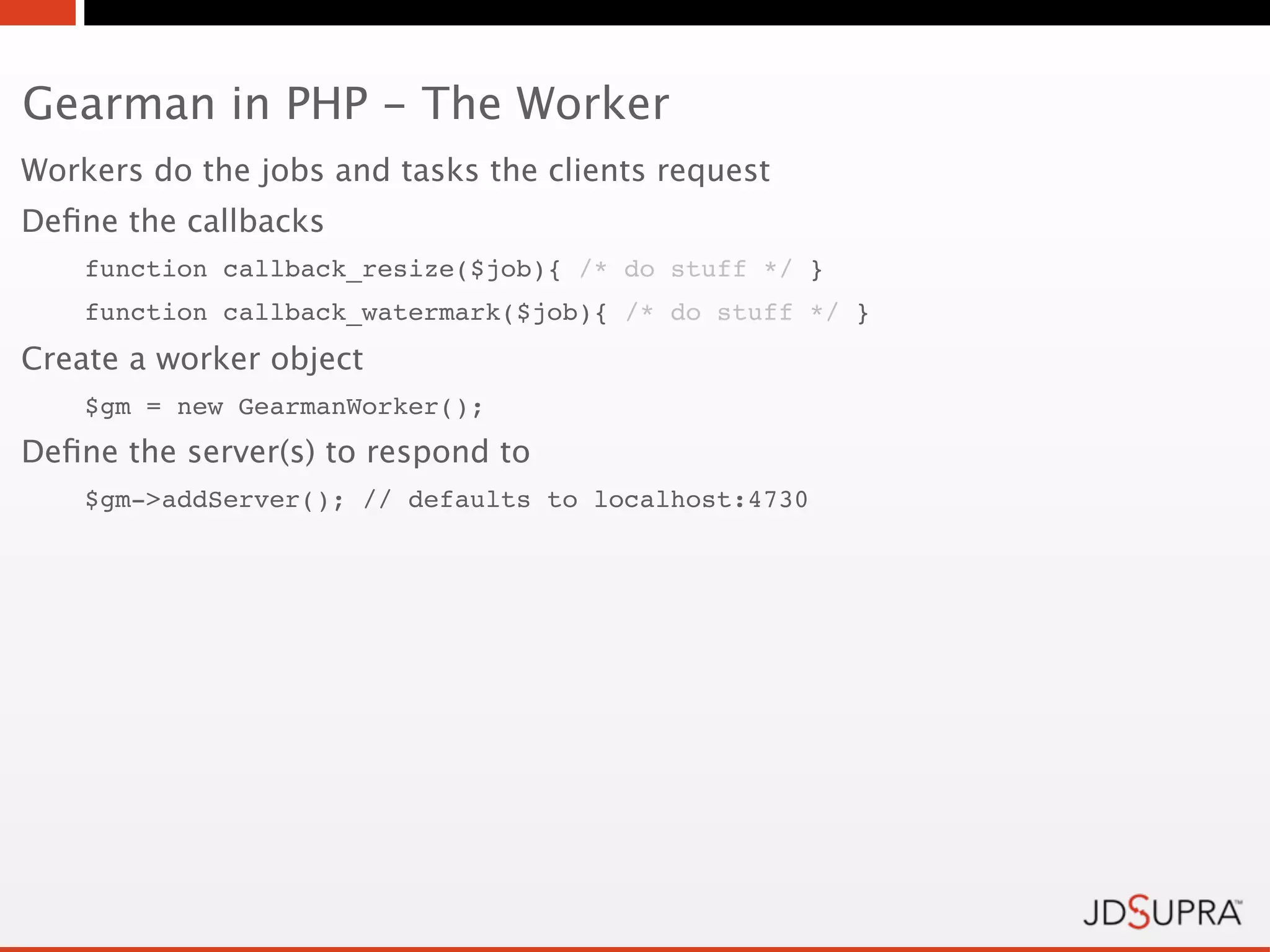 Gearman in PHP - The Worker
Workers do the jobs and tasks the clients request
Deﬁne the callbacks
    function callback_resize($job){ /* do stuff */ }
    function callback_watermark($job){ /* do stuff */ }
Create a worker object
    $gm = new GearmanWorker();
Deﬁne the server(s) to respond to
    $gm->addServer(); // defaults to localhost:4730
 