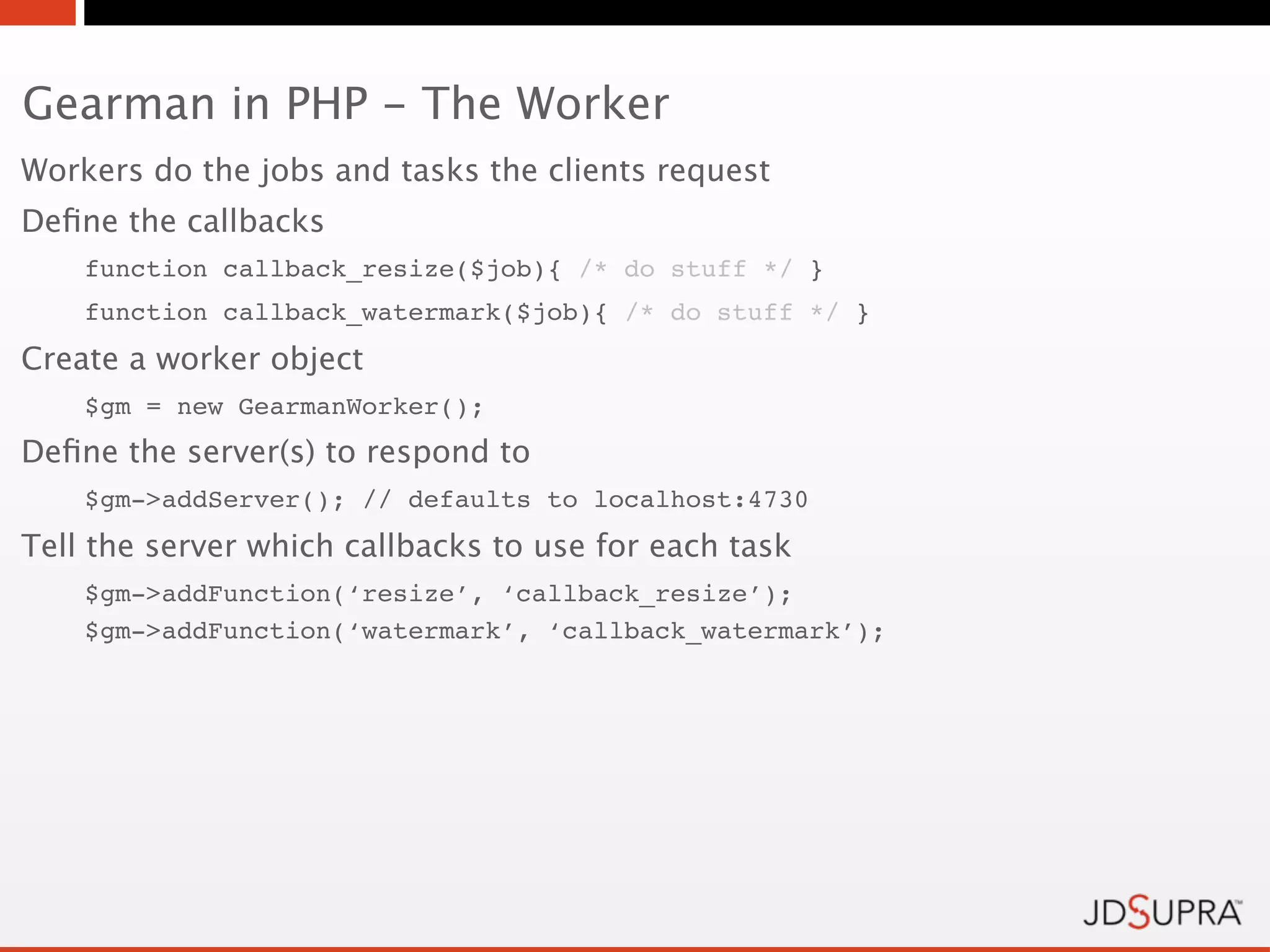 Gearman in PHP - The Worker
Workers do the jobs and tasks the clients request
Deﬁne the callbacks
    function callback_resize($job){ /* do stuff */ }
    function callback_watermark($job){ /* do stuff */ }
Create a worker object
    $gm = new GearmanWorker();
Deﬁne the server(s) to respond to
    $gm->addServer(); // defaults to localhost:4730
Tell the server which callbacks to use for each task
    $gm->addFunction(‘resize’, ‘callback_resize’);
    $gm->addFunction(‘watermark’, ‘callback_watermark’);
 