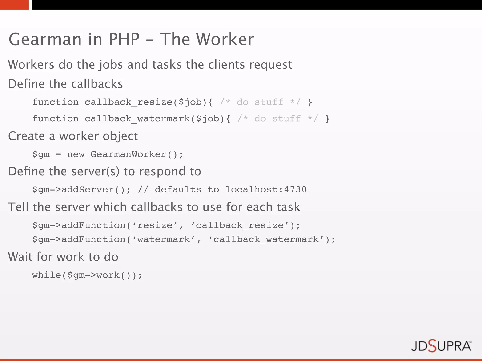 Gearman in PHP - The Worker
Workers do the jobs and tasks the clients request
Deﬁne the callbacks
    function callback_resize($job){ /* do stuff */ }
    function callback_watermark($job){ /* do stuff */ }
Create a worker object
    $gm = new GearmanWorker();
Deﬁne the server(s) to respond to
    $gm->addServer(); // defaults to localhost:4730
Tell the server which callbacks to use for each task
    $gm->addFunction(‘resize’, ‘callback_resize’);
    $gm->addFunction(‘watermark’, ‘callback_watermark’);
Wait for work to do
    while($gm->work());
 