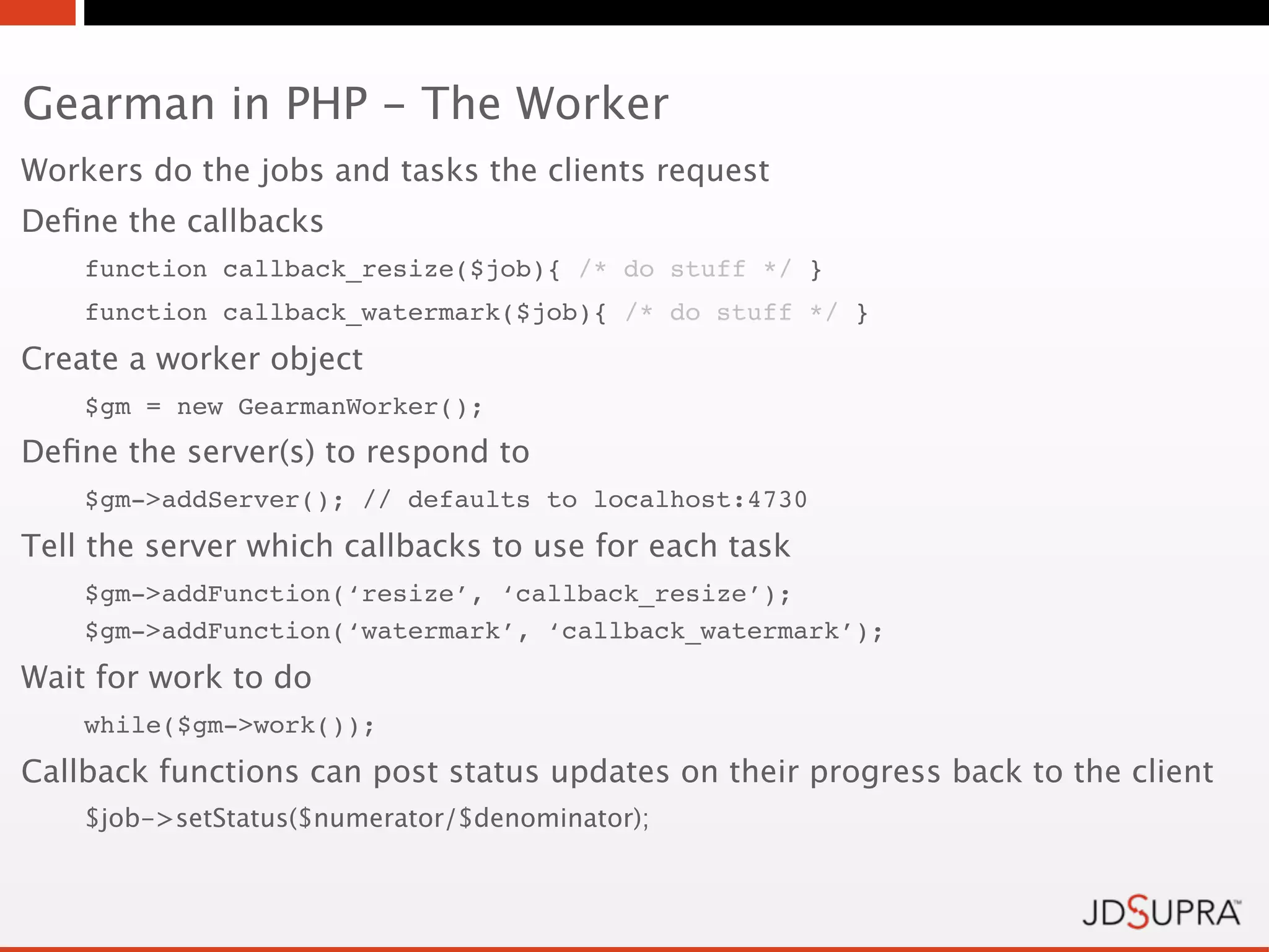 Gearman in PHP - The Worker
Workers do the jobs and tasks the clients request
Deﬁne the callbacks
    function callback_resize($job){ /* do stuff */ }
    function callback_watermark($job){ /* do stuff */ }
Create a worker object
    $gm = new GearmanWorker();
Deﬁne the server(s) to respond to
    $gm->addServer(); // defaults to localhost:4730
Tell the server which callbacks to use for each task
    $gm->addFunction(‘resize’, ‘callback_resize’);
    $gm->addFunction(‘watermark’, ‘callback_watermark’);
Wait for work to do
    while($gm->work());
Callback functions can post status updates on their progress back to the client
    $job->setStatus($numerator/$denominator);
 