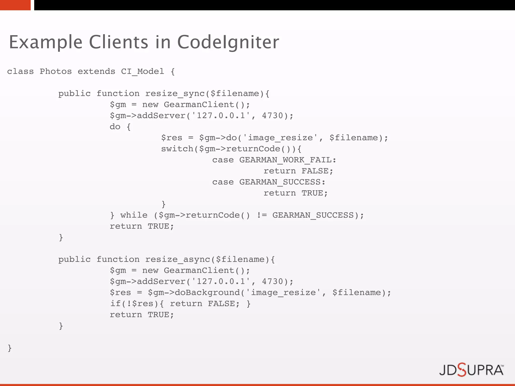 Example Clients in CodeIgniter
class Photos extends CI_Model {

!        public function resize_sync($filename){
!        !        $gm = new GearmanClient();
!        !        $gm->addServer('127.0.0.1', 4730);
!        !        do {
!        !        !         $res = $gm->do('image_resize', $filename);
!        !        !         switch($gm->returnCode()){
!        !        !         !        case GEARMAN_WORK_FAIL:
!        !        !         !        !         return FALSE;
!        !        !         !        case GEARMAN_SUCCESS:
!        !        !         !        !         return TRUE;
!        !        !         }
!        !        } while ($gm->returnCode() != GEARMAN_SUCCESS);!
    !             return TRUE;
!        }

!        public function resize_async($filename){
!        !        $gm = new GearmanClient();
!        !        $gm->addServer('127.0.0.1', 4730);
!        !        $res = $gm->doBackground('image_resize', $filename);
                   if(!$res){ return FALSE; }
    !             return TRUE;
!        }

}
 