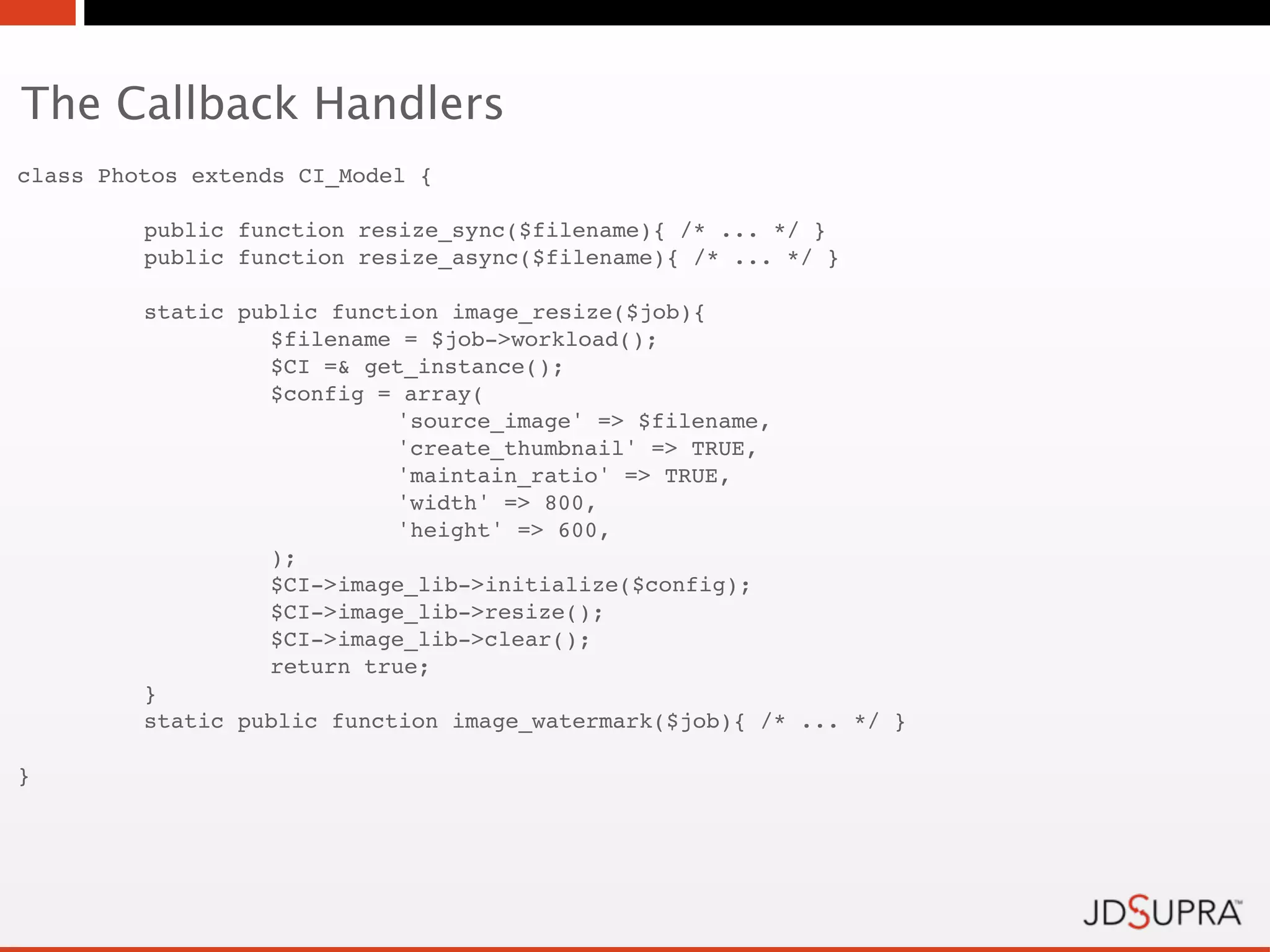 The Callback Handlers
class Photos extends CI_Model {

!        public function resize_sync($filename){ /* ... */ }
!        public function resize_async($filename){ /* ... */ }

!        static public function image_resize($job){
!        !        $filename = $job->workload();
!        !        $CI =& get_instance();
!        !        $config = array(
!        !        !         'source_image' => $filename,
!        !        !         'create_thumbnail' => TRUE,
!        !        !         'maintain_ratio' => TRUE,
!        !        !         'width' => 800,
!        !        !         'height' => 600,
!        !        );
!        !        $CI->image_lib->initialize($config);
!        !        $CI->image_lib->resize();
!        !        $CI->image_lib->clear();
!        !        return true;
!        }
!        static public function image_watermark($job){ /* ... */ }

}
 