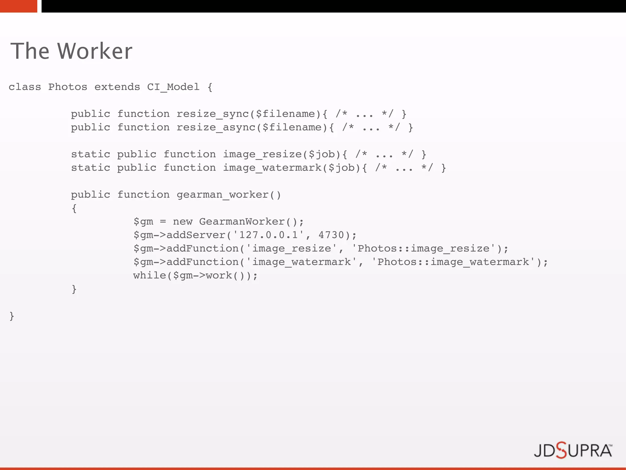 The Worker
class Photos extends CI_Model {

!        public function resize_sync($filename){ /* ... */ }
!        public function resize_async($filename){ /* ... */ }

!        static public function image_resize($job){ /* ... */ }
!        static public function image_watermark($job){ /* ... */ }

!        public function gearman_worker()
!        {!       !
!        !        $gm = new GearmanWorker();
!        !        $gm->addServer('127.0.0.1', 4730);
!        !        $gm->addFunction('image_resize', 'Photos::image_resize');
!        !        $gm->addFunction('image_watermark', 'Photos::image_watermark');
!        !        while($gm->work());
!        }

}
 