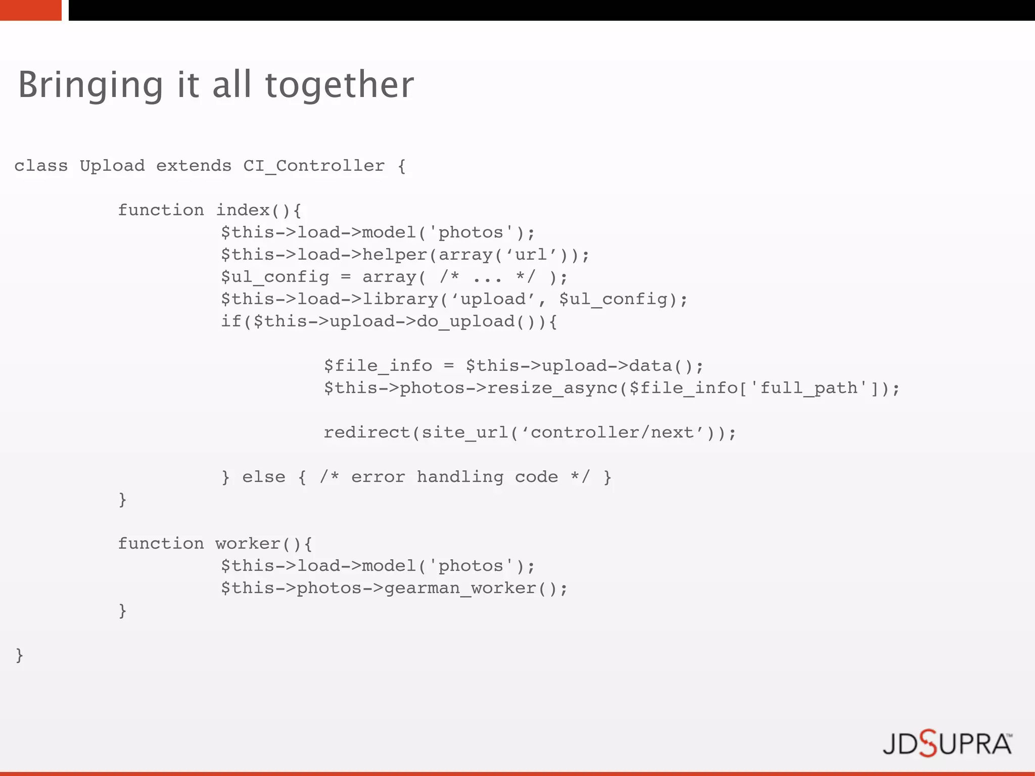 Bringing it all together

class Upload extends CI_Controller {

!        function   index(){
!        !          $this->load->model('photos');
!        !          $this->load->helper(array(‘url’));
!        !          $ul_config = array( /* ... */ );
!        !          $this->load->library(‘upload’, $ul_config);
!        !          if($this->upload->do_upload()){

!        !          !        $file_info = $this->upload->data();
!        !          !        $this->photos->resize_async($file_info['full_path']);

!        !          !        redirect(site_url(‘controller/next’));

!        !          } else { /* error handling code */ }
!        }

!        function worker(){
!        !        $this->load->model('photos');
!        !        $this->photos->gearman_worker();
!        }

}
 
