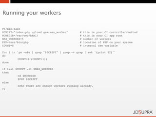 Running your workers

#!/bin/bash
SCRIPT="index.php upload gearman_worker"!      #   this is your CI controller/method
WORKDIR=/var/www/html/ !    !         !        #   this is your CI app root
MAX_WORKERS=5!     !        !         !        #   number of workers
PHP=/usr/bin/php! !         !         !        #   location of PHP on your system
COUNT=0! !         !        !         !        #   internal use variable

for i in `ps -afe | grep "$SCRIPT" | grep -v grep | awk '{print $2}'`
do
!        COUNT=$((COUNT+1))
done

if test $COUNT -lt $MAX_WORKERS
then
!        cd $WORKDIR
!        $PHP $SCRIPT
else
!        echo There are enough workers running already.
fi
 