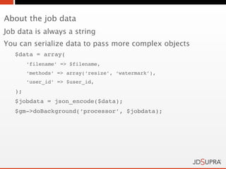 About the job data
Job data is always a string
You can serialize data to pass more complex objects
   $data = array(
        ‘filename’ => $filename,
        ‘methods’ => array(‘resize’, ‘watermark’),
        ‘user_id’ => $user_id,
   );
   $jobdata = json_encode($data);
   $gm->doBackground(‘processor’, $jobdata);
 
