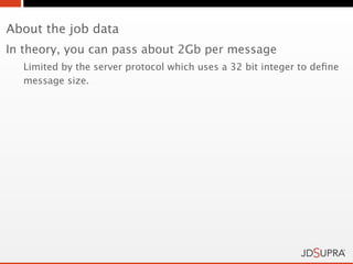 About the job data
In theory, you can pass about 2Gb per message
  Limited by the server protocol which uses a 32 bit integer to deﬁne
  message size.
 