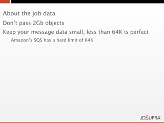 About the job data
Don’t pass 2Gb objects
Keep your message data small, less than 64K is perfect
   Amazon’s SQS has a hard limit of 64K
 